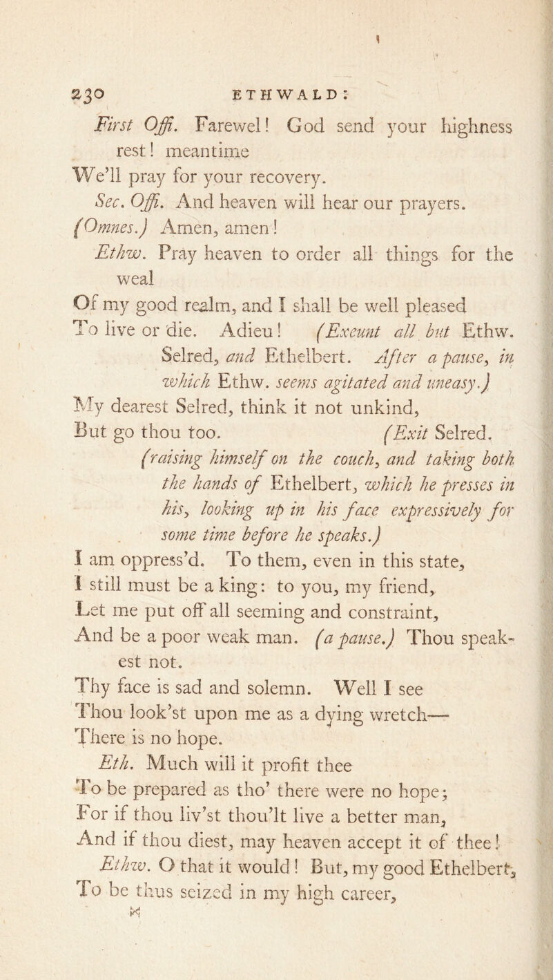 I 230 ETHWALDJ First Offi. Farewell God send your highness rest! meantime We’ll pray for your recovery. Sec. Offi. And heaven will hear our prayers. (Omnes.) Amen, amen! Ethw. Pray heaven to order all things for the weal Of my good realm, and I shall be well pleased To live or die. Adieu! (Exeunt all but Ethw. Selred, and Ethelbert. After a pause^ in zvliich Ethw. seeyns agitated and uneasy.) My dearest Selred, think it not unkind, But go thou too. (Exit Selred. (raising himself on the conchy and taking both the hands of Ethelbert, which he presses in hisy looking up in his face expressively for some time before he speaks.) I am oppress’d. To them, even in this state, I still must be a king: to you, my friend. Let me put off all seeming and constraint. And be a poor weak man. (a pause.) Thou speak- est not. Thy face is sad and solemn. Well I see 1 hou look’st upon me as a dying wretch— There is no hope. Eth. Much will it profit thee To be prepared as tho’ there were no hope; For if thou liv’st thou’lt live a better man, And if thou diest, may heaven accept it of thee! Ethzv. O that it would ! But, my good Ethelbert-, To be thus seized in my high career.