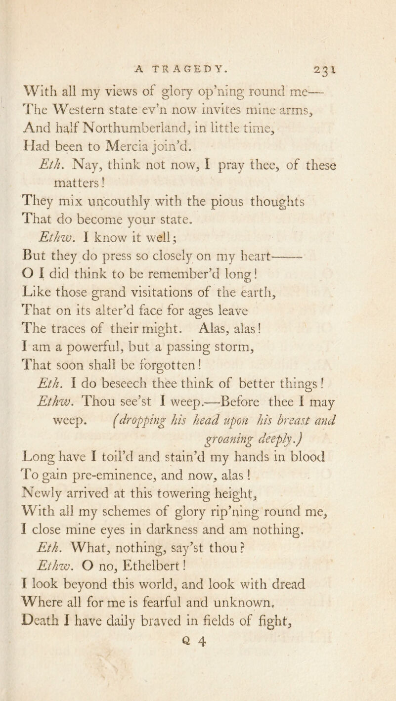 With all my views of glory op’iiing round me—- The Western state ev’n now invites mine arms^ And half Northumberland, in little time. Had been to Mercia join’d. Eth. Nay, think not now, I pray thee, of these matters! They mix uncouthly with the pious thoughts That do become your state. Ethw. I know it well 3 But they do press so closely on my heart 0 1 did think to be remember’d long! Like those grand visitations of the earth. That on its alter’d face for ages leave The traces of their might. Alas, alas! 1 am a powerful, but a passing storm. That soon shall be forgotten! Eth. I do beseech thee think of better things ! Ethw. Thou see’st I weep.—Before thee I may weep. (dropping his head upon his breast and groaning deeply.) Long have I toil’d and stain’d my hands in blood To gain pre-eminence, and now, alas 1 Newly arrived at this tovv^ering height. With all my schemes of glory rip’ning round me, I close mine eyes in darkness and am nothing. Eth. What, nothing, say’st thou ? Ethzv. O no, Ethelbert 1 I look beyond this world, and look with dread Where all for me is fearful and unknown. Death I have daily braved in fields of fight,