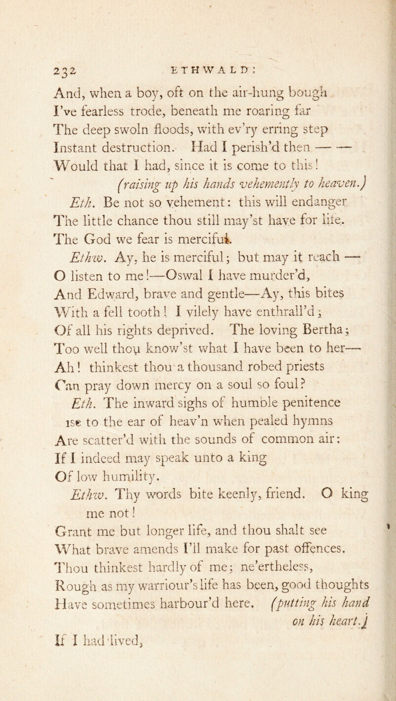 And, when a boy, oft on the airdiung bough I’ve fearless trode, beneath me roaring far The deep swoln floods, with ev’ry erring step Instant destruction. Had I perish’d then — - Would that I had, since it is come to this! (raising up his hands vehemently to heaven.) Eth. Be not so vehement: this will endanger The little chance thou still may’st have for lite. The God we fear is merciful. Eth'W. Ay, he is merciful; but may it reach — O listen to me!—Oswal I iiave murder’d. And Edward, brave and gentle—Ay, this bites With a fell tooth !, I vilely have enthrall’d Of all his rights deprived. The loving Bertha; Too wtII then know’st what I have been to her— Ah I thinkest thou a thousand robed priests Can pray down mercy on a soul so foul ? Eth. The inward sighs of humble penitence ise to the ear of heav’n when pealed hymns Are scatter’d with the sounds of com-imon air: If I indeed may speak unto a king Of low humility. EtJnv. Thy words bite keenly, friend. O king me not! Grant me but longer life, and thou shalt see What brave amends I’ll make for past offences. Thou thinkest hardly of me; ne’ertheless. Rough as my warriour’siife has been, good thoughts Have sometimes harbour’d here, (putting his hand on his heart.I If I had lived,