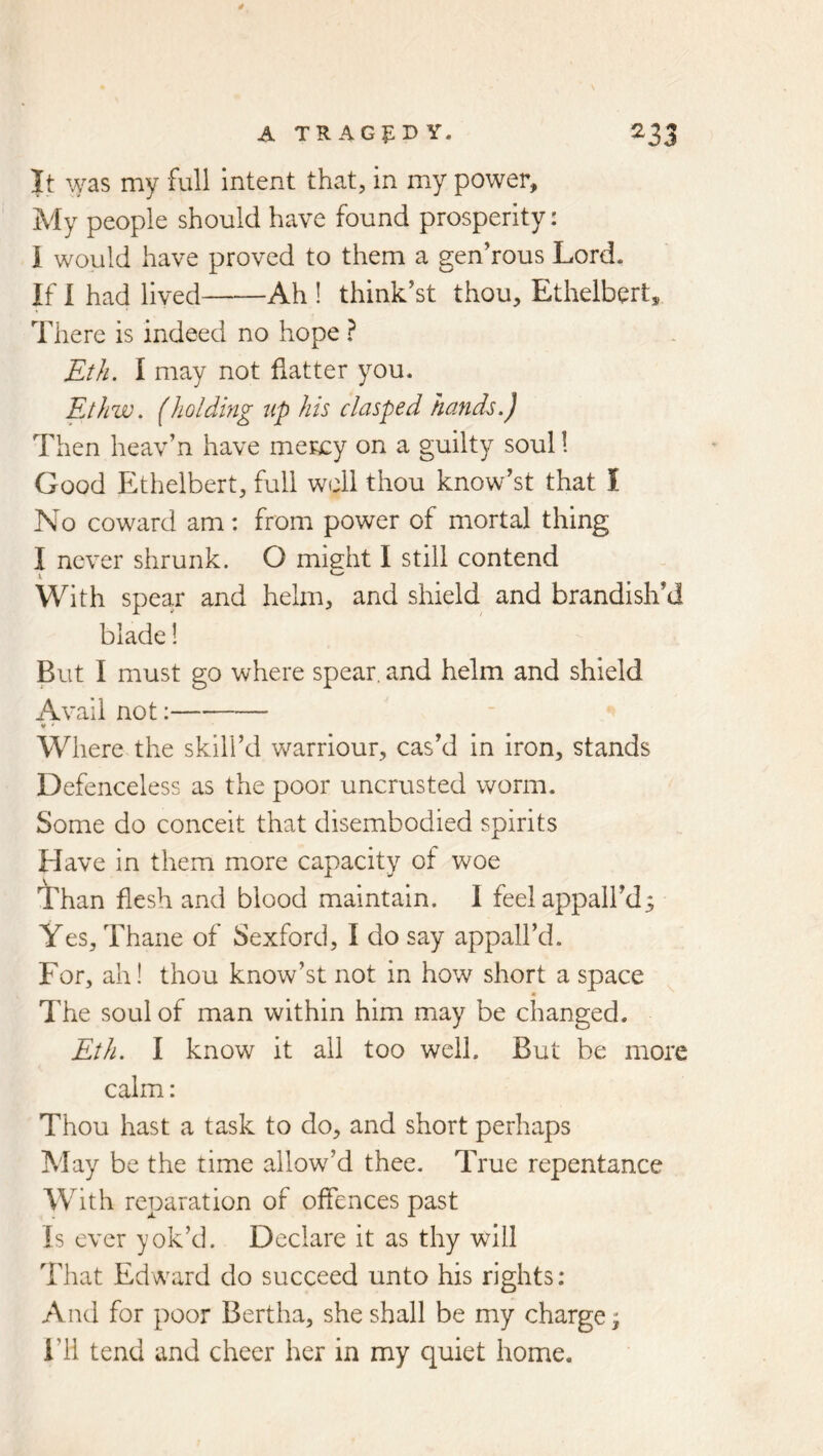 A TR AGf:D Y- ^33 It was my full intent that, in my power. My people should have found prosperity: I would have proved to them a gen’rous Lord, If I had lived Ah ! think’st thou, Ethelbert, There is indeed no hope ? Et/i. I may not flatter you. Ethw. (holding up his clasped hands.) Then heav’n have mency on a guilty soul! Good Ethelbert, full well thou know’st that I No coward am: from power of mortal thing I never shrunk. O might I still contend With spear and helm, and shield and brandish’d blade! But I must go where spear, and helm and shield Avail not: V ' Where the skill’d warriour, cas’d in iron, stands Defenceless as the poor uncrusted worm. Some do conceit that disembodied spirits Have in them more capacity of woe Than flesh and blood maintain. 1 feel appall’d; Yes, Thane of Sexford, I do say appall’d. For, ah! thou know’st not in how short a space The soul of man within him may be changed. Eth. I know it all too well. But be more calm: Thou hast a task to do, and short perhaps May be the time allow’d thee. True repentance With reparation of offences past Is ever yok’d. Declare it as thy will That Edward do succeed unto his rights: And for poor Bertha, she shall be my charge; I’ll tend and cheer her in my quiet home.