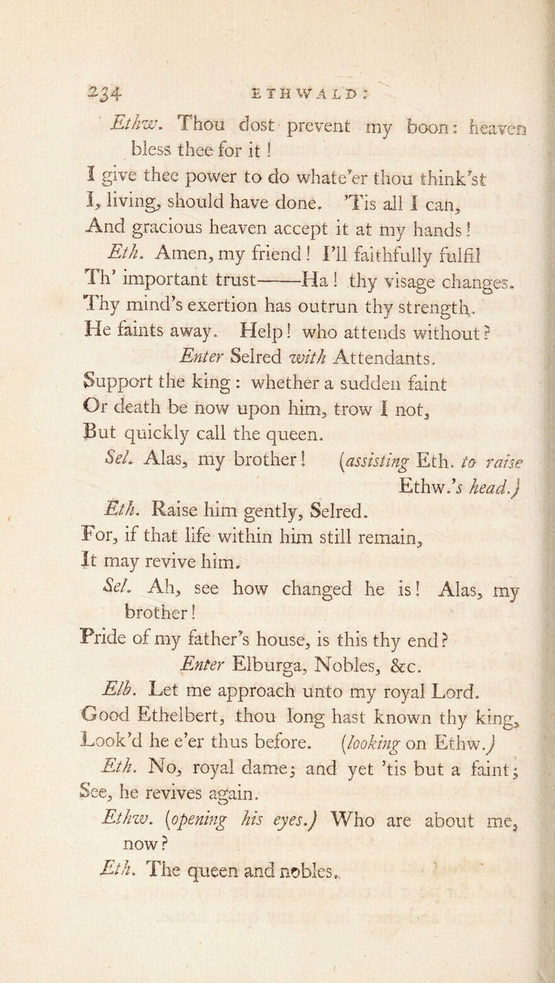 Kthw, Thou dost ■ prevent my boon: heaven bless thee for it! I give thee power to do whatever thou think’^st I;, livings should have done. Ths all 1 can^ And gracious heaven accept it at my hands! Eth. Amen, my friend ! Fll faitlifolly fulfil Th' important trust Ha 1 thy visage changes* I hy mind^s exertion has outrun thy strength. He faints away. Help! who attends without ? Enter Selred with Attendants, Support the king : whether a sudden faint Or death be now upon him, trow I not, But quickly call the queen. SeL Alas, my brother! {assisting Eth. ta raise Ethw.h head,) Eth, Raise him gently, Selred. For, if that life within him still remain. It may revive him. S.eL Ah, see how changed he is I Alas, my brother! Pride of my father^s house, is this thy end.^ Enter Elburga, Nobles, &c. Elb, Let me approach unto my royal Lord. Good Ethelbert, thou long hast known thy king. Look'd he e’er thus before. [looking on Ethw J Eth. No, royal dame; and yet ’tis but a faint; See, he revives again. EtJnv. [opening his eyes,) Who are about me, now ? Eth, The queen and nobles,,,