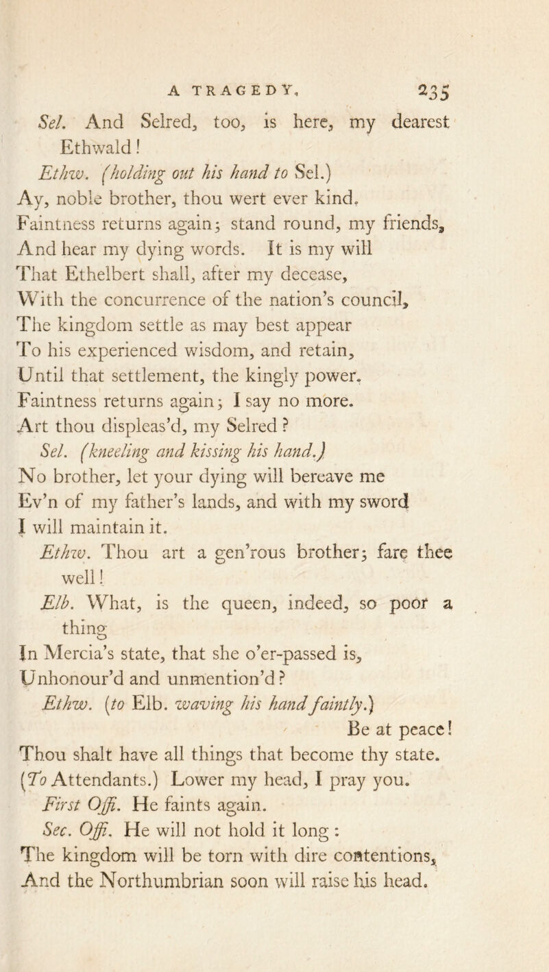 SeL And Selred^ too, is here, my dearest Ethwald! Ethzv. (holding out his hand to »SeL) Ay, noble brother, thou wert ever kind. Faintness returns again; stand round, my friends. And hear my dying words. It is my will That Ethelbert shall, after my decease. With the concurrence of the nation’s council. The kingdom settle as may best appear To his experienced wisdom, and retain. Until that settlement, the kingly power. Faintness returns again; 1 say no more. Art thou displeas’d, my Selred ^el. (kneeling and kissing his hand.) No brother, let your dying will bereave me Ev’n of my father’s lands, and with my sword I will maintain it. Ethzv. Thou art a gen’rous brother; fare thee well! Elb. What, is the queen, indeed, so poor a thing In Mercia’s state, that she o’er-passed is. Unhonour’d and unmention’d? Ethzjo. (to Elb. zvaving his hand faintly Be at peace! Thou shalt have all things that become thy state. (7i? Attendants.) Lower my head, I pray you. First Ojfi. He faints again. Sec. Offi. He will not hold it long : The kingdom will be torn with dire contentions. And the Northumbrian soon will raise Iris head.