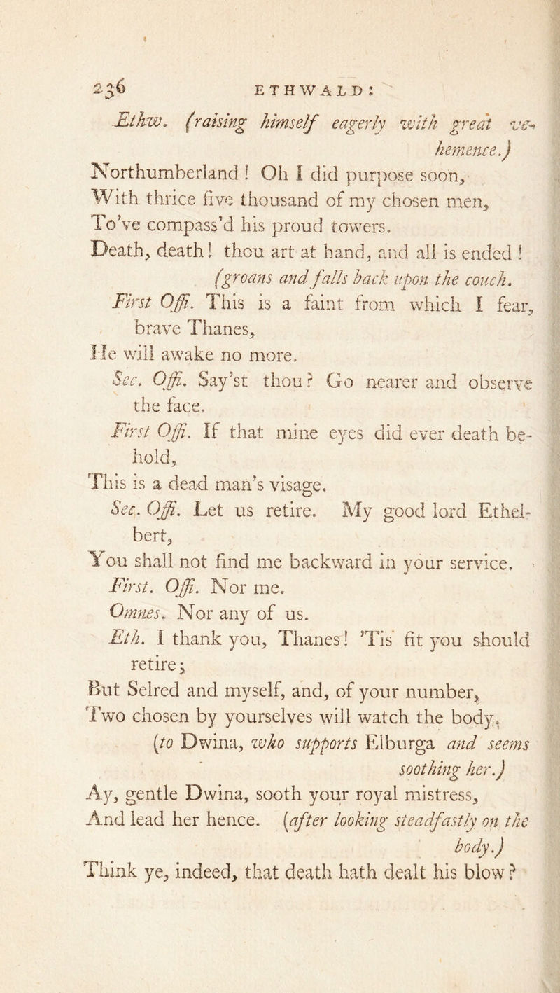 ^36 ethwald: Ethzv. (raking himself eagerly zvith great ve^ hemence.) Northumberland ! Oh I did purpose soon. With thrice five thousand of my chosen men^ ToVe compass’d his proud towers. Death, death! thou art at hand, aiid all is ended ! (groans and falls back upon the couch* First Offi. This is a faint from which I fear, brave Thanes, He will awake no more. ^cc, Offi. Say’st thou r Go nearer and observe the face. First Ojji. If that mine eyes did ever death be- hold. Tills is a dead man’s visage. Sec* Off, Let us retire. My good lord Ethei- bert, You shall not find me backward in your service. * First. Offi. Nor me. Onines. Nor any of us. Eth. I thank you. Thanes! Tds fit you should retire 5 But Selred and myself, and, of your number, Two chosen by yourselves will watch the body, [to Dwina, zvko supports Elburga and seems soothing her.) Ay, gentle Dwina, sooth your royal mistress. And lead her hence, [after looking steadfastly on the body.) Think ye, indeed, that death hath dealt his blow ?