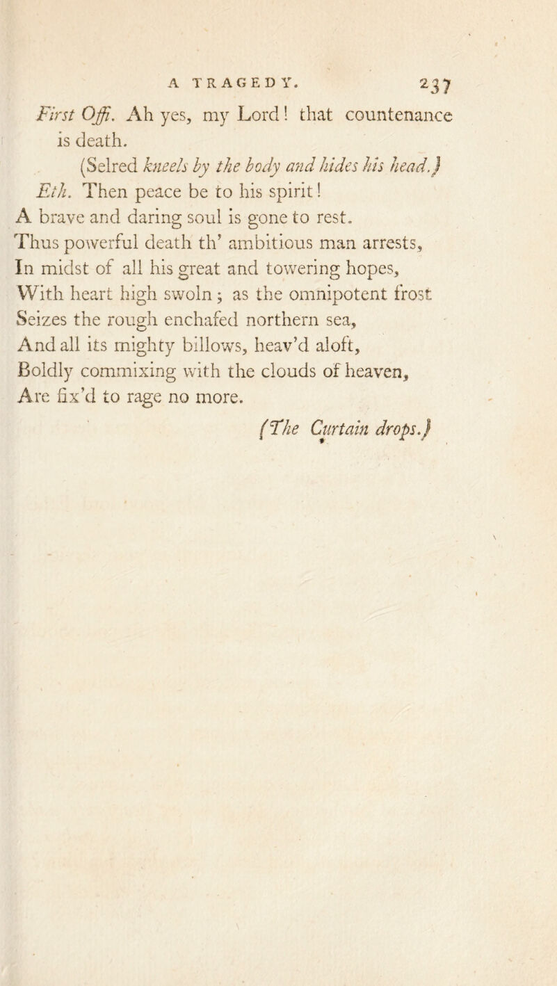 First Offi, Ah yes, my Lord! that countenance is death. (Selred kneels by the body and hides his head.) Eih. Then peace be to his spirit! A brave and daring soul is gone to rest. Thus powerful death th’ ambitious man arrests. In midst of all his great and towering hopes. With heart high swoln; as the omnipotent frost Seizes the rough enchafed northern sea. And all its mighty billotvs, heav’d aloft. Boldly commixing with the clouds of heaven. Are fix’d to rage no more. (The Curtain drops.}