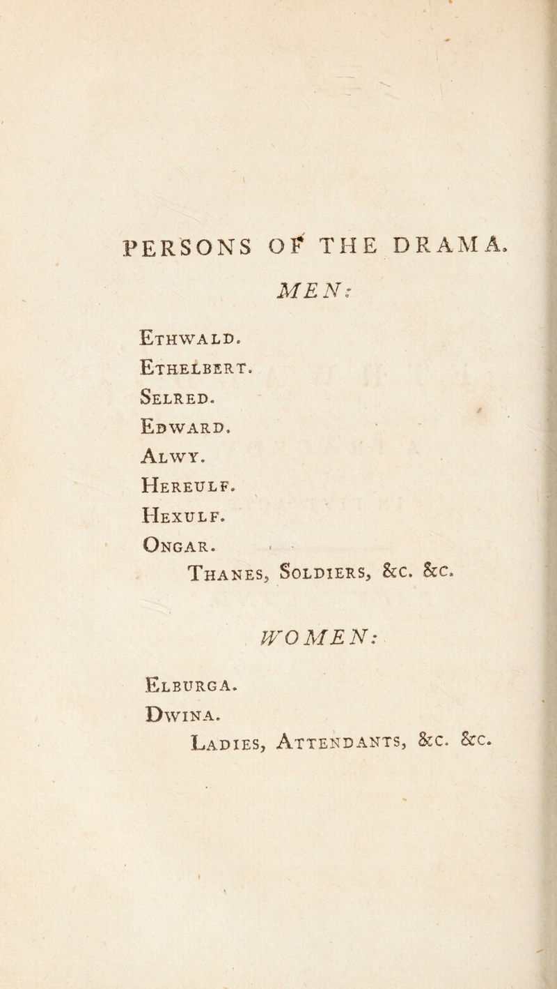 PERSONS OP THE DRAMA. MEN: Ethwald. Ethelbert. Selred. Edward. Alwy. Hereulf. \ Hexulf. Ongar. Thanes^ Soldiers, 8cc. he. WOMEN: Elburga. Dwina. Ladies, Attendants, he. he.