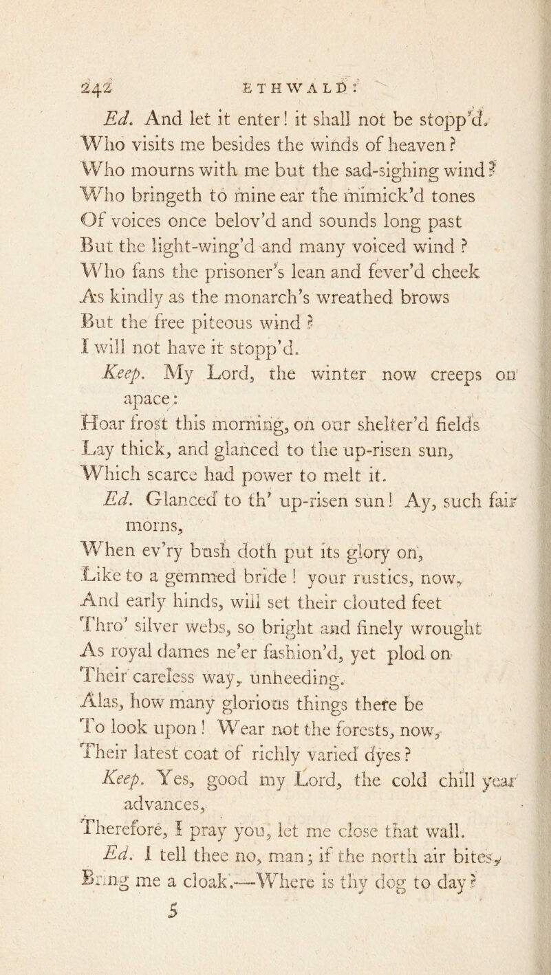 Ed, And let it enter! it shall not be stoppy» Who visits me besides the winds of heaven ? Who mourns with me but the sad-sighing wind? Who bringeth to mine ear the mimick’d tones Of voices once belovki and sounds long past But the light-wing’d and many voiced wind ? Who fans the prisoner’s lean and fever’d cheek As kindly as the monarch’s wreathed brows But the free piteous wind B I will not have it stopp’d. Keep, My Lord^ the winter now creeps oti apace; Hoar tro^t this miornihg, on our shelter’d field’s Lay thick, and glanced to the up-risen sun. Which scarce had power to melt it. Ed, Glanced to th’ up-risen sun! Ay, such fair morns. When ev’ry bush doth put its glory on. Like to a gemmed bride 1 your rustics, now. And early hinds, will set their clouted feet Thro’ silver webs, so bright and finely wrought As royal dames ne’er fashion’d, yet plod on Their careless way^ unheeding. Alas, how many glorious things there be 1 o look upon ! W ear not the forests, now. Their latest coat of richly varied dyes ? Keep, Yes, good my Lord, the cold chill ye>ai' advances. Therefore, I pray you, let me close that wall. Ed, I tell thee no, man; if the north air bitesy Brmg me a cloak.—Where is thy dog to day ? 5