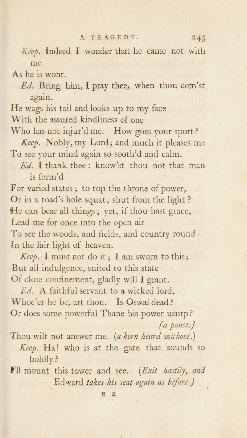 ■Keep. Indeed I wonder that he came not with me V As he is wont. Ed. Bring him, I pray thee> when thou com’st again. He wags his tail and looks up to my face With the assured kindliness of one Who has not injur’d me. How goes your sport ? Keep. Nobly, my Lord; and much it pleases me To see your mind again so sooth’d and calm. Ed. I thank thee : know’st thou not that man is form’d ' For varied states; to top the throne of power. Or in a toad’s hole squat, shut from the light ? He can bear all things; yet^ if thou hast grace. Lead me for once into the open air To see the woods, and fields, and country round In the fair light of heaven. Keep. 1 must not do it; I am sworn to this; But all indulgence, suited to this state ' Of close confinement, gladly will I grant. Ed. A faithful servant to a wicked lord. Whoe’er he be, art thou. Is Oswaldead? Or does some powerful Thane his power usurp? (a pause.) Thou wilt not answer me. (a horn heard without.) Keep. Ha! who is at the gate that sounds so boldly ? Fll mount this tov/er and see. {Exit hastily^ and Edward takes his seat again as before.)