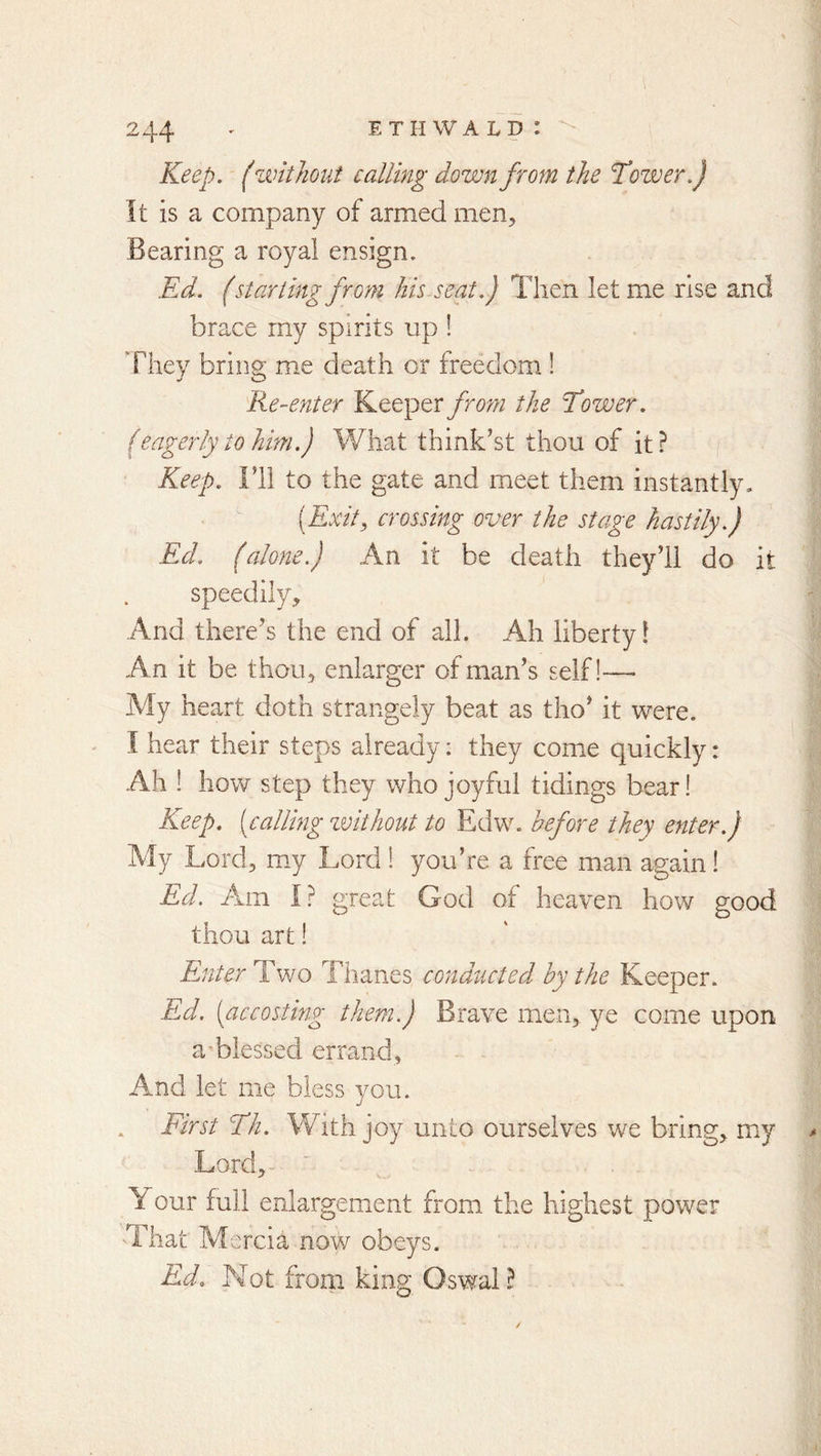 Keep. (zvithoiit calling down from the Tozver.) It is a company of armed men. Bearing a royal ensign. Ed. (starling from his seat.) Then let me rise and brace rny spirits up ! They bring me death or freedom ! 'Re-enter Keeper from the Eower. (eagerly to him.) What think’st thou of it? Keep. Fli to the gate and meet them instantly, [Exit, crossing over the stage hastily.) Ed. (alone.) An it be death they’ll do it speedily. And there’s the end of all. Ah liberty! An it be thou, enlarger of man’s seif!— My heart doth strangely beat as tho’ it were. I hear their steps already: they come quickly: Ah ! how step they who joyful tidings bear! Keep, [calling zvithout to Edw. before they enter.) My Lord, my Lord! you’re a free man again! Ed. Am I? great God of heaven how good thou art! Enter Two Thanes conducted by the Keeper. Ed. [accosting them.) Brave men, ye come upon a blessed errand. And let me bless vou. First Eh. With joy unto ourselves we bring, my Lord,- Your full enlargement from the highest power 'That Mercia now obeys. Ed. Not from king Oswal ?