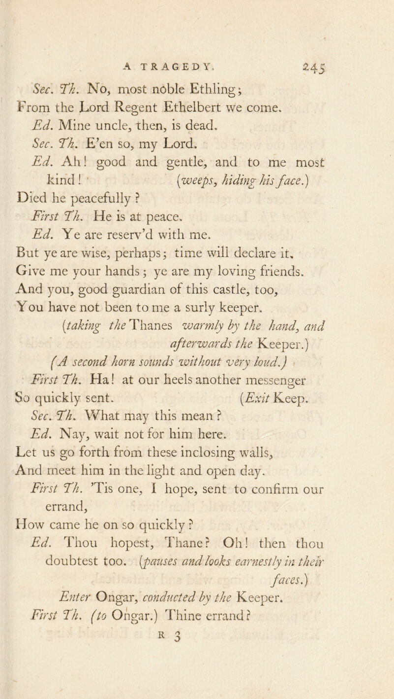 Sec, T/i. No, most noble Ethling; From the Lord Regent Ethelbert we come. Ed. Mine uncle, then, is dead. Sec. Tk. E'en so, my Lord. Ed. Ah! good and gentle, and to me most kind! ’ (weeps y hiding hh face) Died he peacefully ? First Eh. He is at peace. Ed. Ye are reserv’d with me. But ye are vdse, perhaps; time will declare it. Give me your hands; ye are my loving friends. And you, good guardian of this castle, too, You have not been to me a surly keeper. (taking the Thanes warmly hy the handy and afterwards the Keeper.) (A second horn sounds zvithout very loud.) First Th. Ha! at our heels another messenger So quickly sent. (Exit Keep. Sec. Fh. What may this mean ? Ed. Nay, wait not for him here. Let us go forth from these inclosing walls. And meet him in the light and open day. First Fh. ’Tis one, I hope, sent to confirm our errand. How came he on so quickly ? Ed. Thou hopest. Thane? Oh! then thou doubtest too. (pauses and looks earnestly in their faces.) Enter Ongar, conducted by the Keeper. First Fh. (to Ongar.) Thine errand? 3