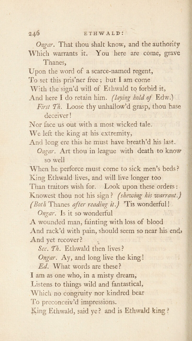 ^ Ongar, That thou shalt know, and the authority Which warrants it. You here are come, grave Thanes, Upon the word of a scarce-named regent. To set this prisoner free; but I am come With the sign’d will of Ethwald to forbid it. And here I do retain him. (laying hold of Edw.) First Fh. Loose thy unhailow’d grasp, thou base deceiver! Nor face us out with a most wicked tale. We left the king at his extremity, And long ere this he must have breath’d his last. Ongar. Art thou in league with death to know so well When he perforce must come to sick men’s beds? King Ethwald lives, and will live longer too Than traitors wish for. Look upon these orders: Knowest thou not his sign (shewing his warrant.) (Both Thanes after reading it.) ’Tis wonderful! Ongar. Is it so wonderful A wounded man, fainting with loss of blood And rack’d with pain, should seem so near his ends And yet recover? Sec. Fh, Ethwald then lives? Ongar. Ay, and long live the king! Ed. What words are these? I am as one who, in a misty dream. Listens to things wild and fantastical. Which no congruity nor kindred bear To preconceiv’d impressions. King Ethwald, said ye ? and is Ethwald king ?