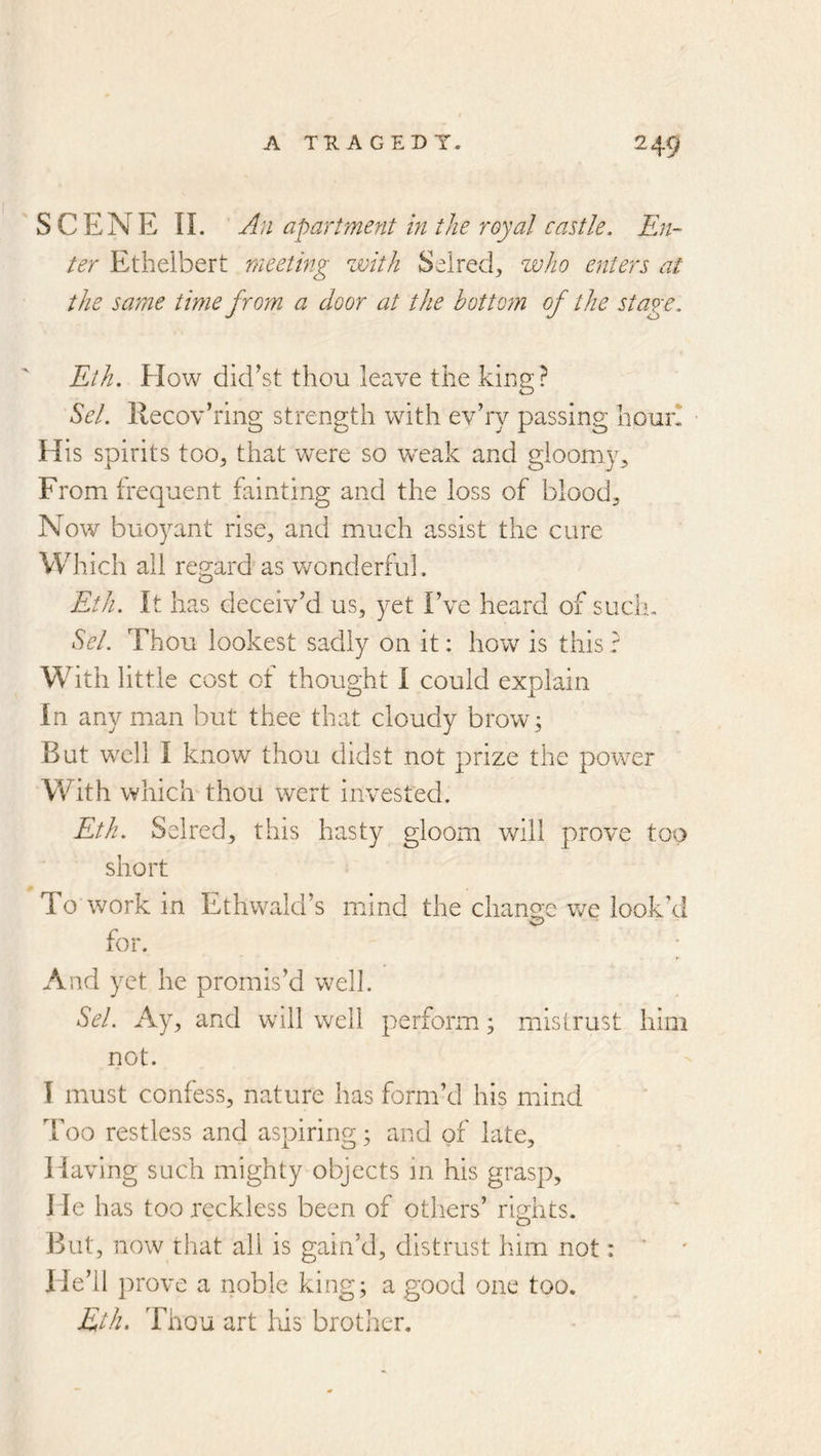 SCENE n. An apartment in the royal castle. En- ter Etheibert meeting with Selred, who enters at the same time from a door at the botto?n of the stage. Eth. EIow did’st thou leave the king? Sel. Recov’ring strength with ev’ry passing hour! His spirits too, that were so weak and gloomy. From frequent fainting and the loss of blood. Now buoyant rise, and much assist the cure Which all re2:ard as v/onderful. O Eth. It has deceiv’d us, yet I’ve heard of sucln b)el. Thou lookest sadly on it: how is this ? With little cost of thought I could explain In any man but thee that cloudy brow; But well I know thou didst not prize the power With which thou wert invested. Eth. Selred, this hasty gloom will prove too short To work in Ethwald’s mind the change we look’d for. And yet he promis’d well. Sel. Ay, and will well perform; mistrust him not. I must confess, nature has form’d his mind Too restless and aspiring; and of late. Having such mighty objects in his grasp, I le has too reckless been of others’ rights. But, now that all is gain’d, distrust him not: ' He’ll prove a noble king; a good one too. Eth. Thou art his brother.