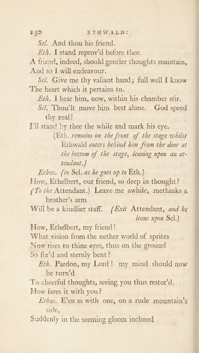 SeL i\nd thou his friend. Eth, I stand reprov’d before thee. A friend, indeed, should gentler thoughts maintain. And so 1 will endeavour. ^el. Give me thy valiant hand 5 full well I know The heart which it pertains to. Eth, I hear him, now, within his chamber stir. SeL Thou’lt move him best alone, God speed thy zeal] I’ll stand by thee the Vv^hile and mark his eye. (Eth. remains on the front qJ the stage zvliilsf Ethwaid enters behind him from the door at the bottom of the stagey leaning upon an at- tendant.) EtJnv. (to Sel. as he goes ttp to Eth.) How, Ethelbert, our friend, so deep in thought ? ^71?///^ Attendant.) Leave me awhile, me thinks a brother’s arm Will be a kindlier staff. (Exit Attendant, and he leans upon Sel.) How, Ethelbert, my friend! What vision from the nether world of sprites Now rises to thine eyes, thus on the ground -So fix’d and sternly bent ? Eth. Pardon, my Lord ! my mind should now be turn’d To cheerful thoughts, seeing you thus restor’d? How fares it with you} Ethw, E’en as with one, on a rude mountain’s side. Suddenly in the seeming gloom inclosed