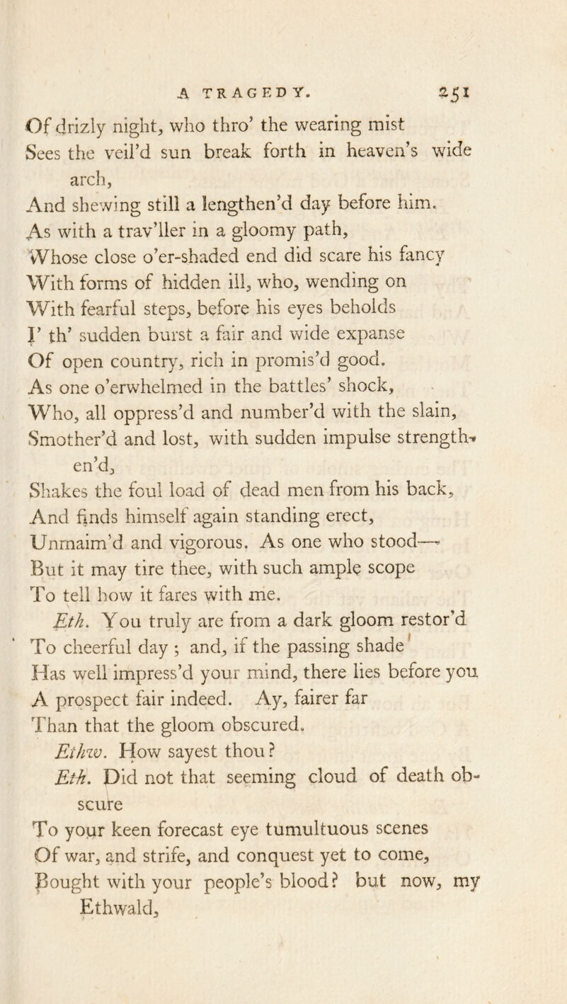 Of drizly night, who thro’ the wearing mist Sees the veil’d sun break forth in heaven’s wide arch, And shewing still a lengthen’d day before him. As with a trav’ller in a gloomy path. Whose close o’er-shaded end did scare his fancy With forms of hidden ill, who, wending on With fearfal steps, before his eyes beholds r th’ sudden burst a fair and wide expanse Of open country, rich in promis’d good. As one o’erwhelmed in the battles’ shock. Who, all oppress’d and number’d with the slain. Smother’d and lost, with sudden impulse strengths en’d. Shakes the foul load of dead men from his back. And finds himself again standing erect. Unmaim’d and vigorous. As one who stood—^ But it may tire thee, with such ampl^ scope To tell how it fares with me. Eth. You truly are from a dark gloom restor’d To cheerful day ; and, if the passing shade' Has well impress’d your mind, there lies before you A prospect fair indeed. Ay, fairer far Than that the gloom obscured, Etlnv. How sayest thou ? Eth, Did not that seeming cloud of death ob- scure To your keen forecast eye tumultuous scenes Of war, and strife, and conquest yet to come. Bought with your people’s blood? but now, my Ethwald,