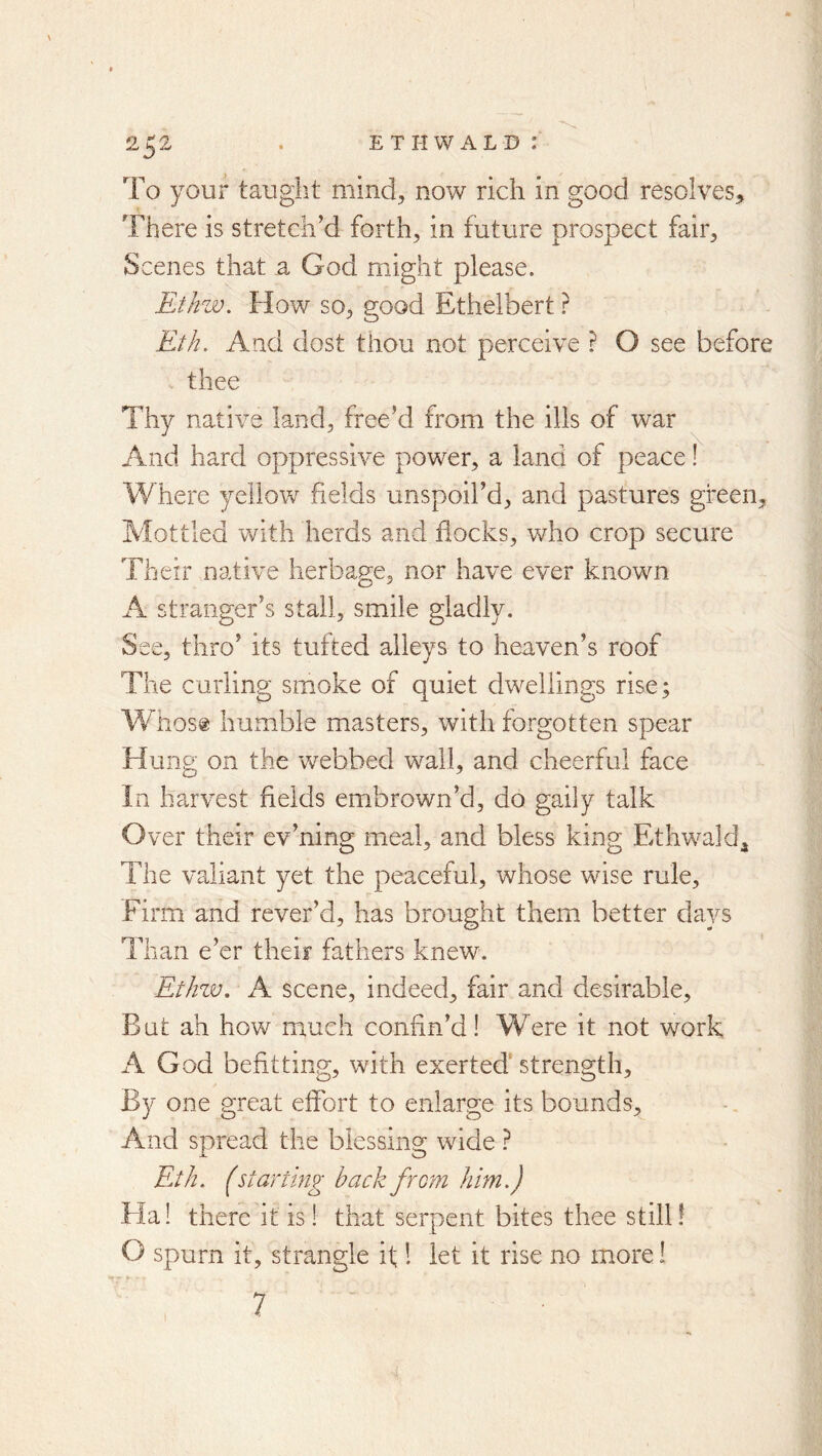 To your taught mind^ now rich in good resolves. There is stretch’d forth, in future prospect fair. Scenes that a God might please. Ethzv. How so, good Ethelbert ? Eth. And dost thou not perceive ? O see before . thee Thy native land, free’d from the ills of war And hard oppressive power, a land of peace! Where yellow fields unspoil’d, and pastures green. Mottled with herds and hocks, who crop secure Their native herbage, nor have ever known A stranger’s stall, smile gladly. See, thro’ its tufted alleys to heaven’s roof The curling smoke of quiet dwellings rise; A¥host humble masters, with forgotten spear Hung on the webbed wall, and cheerful face In harvest fields embrown’d, do gaily talk Over their ev’ning meal, and bless king Ethwald^ The valiant yet the peaceful, whose wise rule. Firm and rever’d, has brought them better days Than e’er their fathers knew. Ethzv. A scene, indeed, fair and desirable. But ah how much confin’d! Were it not work A God befitting, with exerted' strength. By one great effort to enlarge its bounds. And spread the blessing wide ? Eth. (starting back from him.) Ha! there it is! that serpent bites thee still! O spurn it, strangle if 1 let it rise no more I 7
