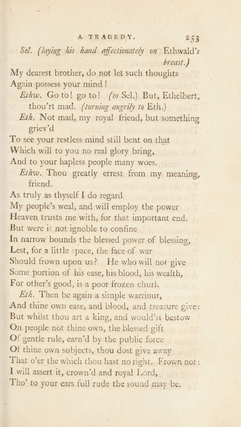 Se/. (laying Us hand affectionately on Ethwald’i breast,) My dearest brother, do not let such thoughts Again possess your mind ! Ethw. Goto! goto! (to Sq\.) But, Ethelbert, thou’rt mad. (turning angrily to Eth.) Eth. Not mad, my royal friend, but something griev’d To see your restless mind still bent on that Which will to you no real glory bring. And to your hapless people many woes. Ethzv, Thou greatly errest from my meaning, friend. As truly as thyself I do regard My people’s weal, and will employ the power Heaven trusts me with, for that important end. But were ir not ignoble to confine In narrow bounds the blessed power of blessing. Lest, for a little space, the face of war Should irown upon us ? He v/ho will not give Some portion of his ease, his blood, his wealth. For other’s good, is a poor frozen churl-. Eth. Then be again a simple Vv^arriour, And thine own ease, and blood, and treasure give: But whilst thou art a king, and would’st bestow On people not thine own, the blessed gift Of gentle rule, earn’d by the public force Of thine own subjects, thou dost give away That o’er the wliich thou hast no risiht. Frown not: I will assert it, crown’d and royal Lord, Tho’ to your ears full rude the sound may be.
