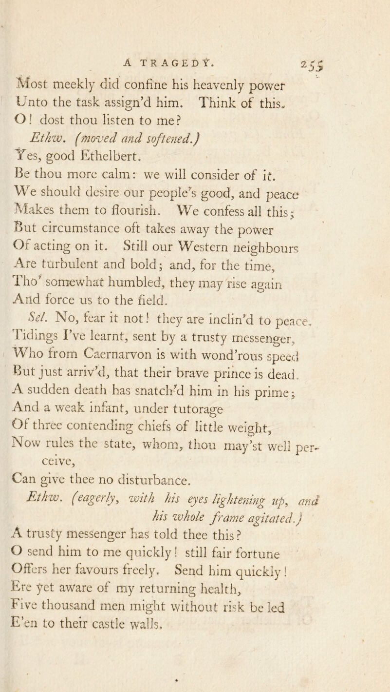 Most meekly did confiiie his heavenly power Unto the task assign’d him. Think of this. O! dost thou listen to me? Ethzv. (moved and softe?ied.) Yes, good Ethelbert. Be thou more calm: we will consider of it. We should desire our people^s good, and peace Makes them to flourish. We confess all this* But circumstance oft takes away the power Of acting on it. Still our Western neighbours Are turbulent and bold ^ and, for the time, Tho’ somewhat humbled, they may rise again And force us to the field. Sel. No, fear it not! they are inclin’d to peace. Tidings I’ve learnt, sent by a trusty messenger. Who from Caernarvon is with wond’rous speed But just arriv’d, that their brave prince is dead. A sudden death has snatch’d him in his prime; And a weak infant, under tutorage Of three contending chiefs of little weinht Now rules the state, whom, thou may’st well per- ceive, Can give thee no disturbance. Ethzv. (eagerly, zvith his eyes lightening up, and his whole frame agitated.) A trusty messenger has told thee this ? O send him to me quickly! still fair fortune Offers her favours freely. Send him quickly! Ere yet aware of my returning health. Five thousand men might without risk be led E’en to their castle walls.