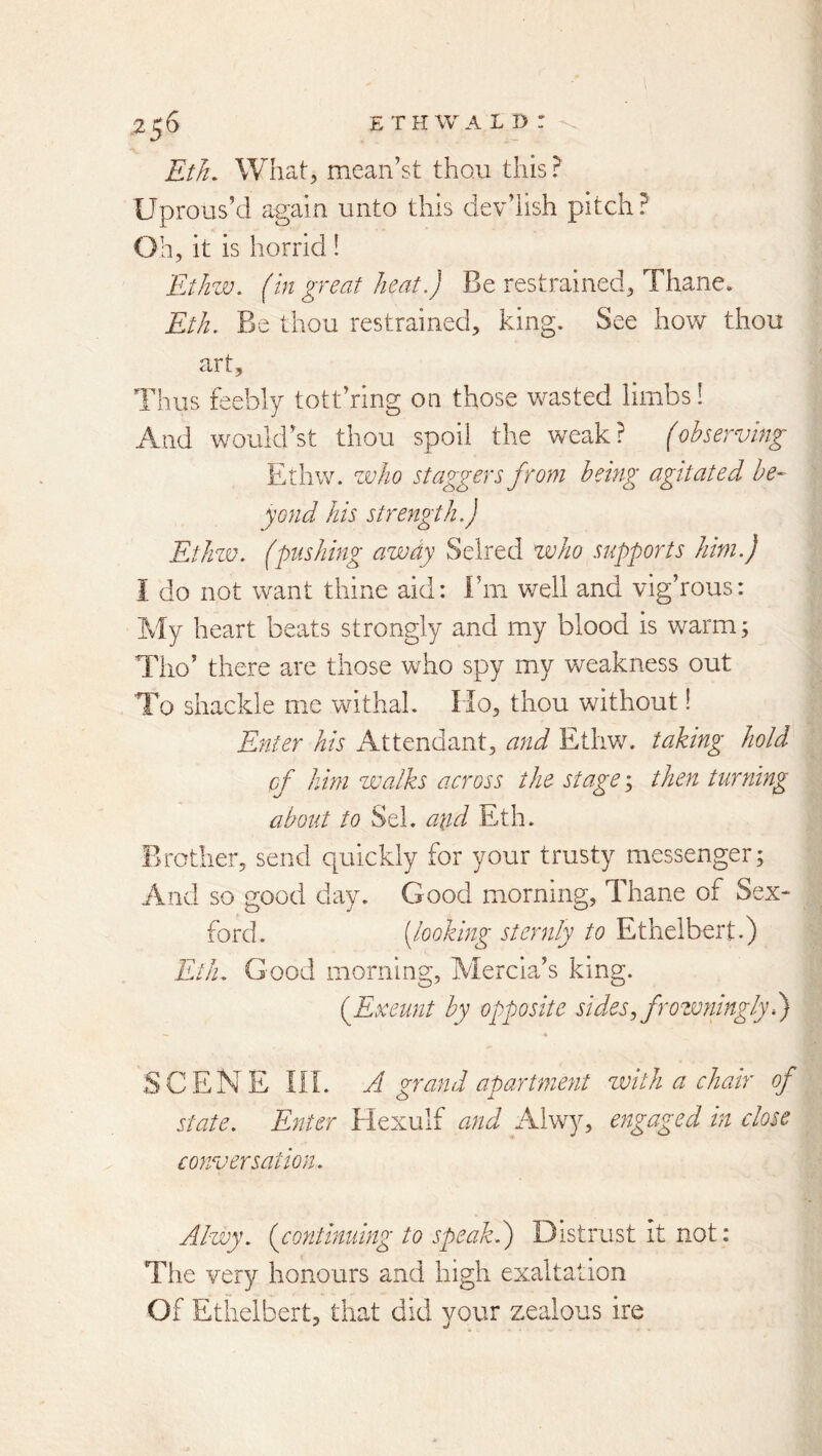 EtJi, What;, mean’st thou this ? Uprous’d again unto this dev’iish pitch? Oh, it is horrid 1 Ethw. (hi great heat.) Be restrained, Thane. Eth. Be thou restrained, king. See how thou art. Thus feebly tott’ring on those wasted limbs! And wouldbt thou spoil the weak? (observing Ethw. zvho staggers from being agitated be- yond his strength.) Ethzv. (pushing azvdy Selred who supports him.) I do not want thine aid: Fm well and vig’rous: My heart beats strongly and my blood is warm; Tho’ there are those who spy my weakness out To shackle m.e withal. Ho, thou without! Enter his Attendant, and Ethw. taking hold of him walks across the stage; then turning about to Sel. aiid Eth. Brother, send quickly for your trusty messenger; And so good day. Good morning. Thane of Sex- ford. [looking sternly to Ethelbert.) Eilu Good morning, Mercia’s king. {Exeunt by opposite sides, frowninglyl) SCENE m. A grand apartment zvith a chair of state. Enter Hexulf and Alwy, engaged in close conversation. Alwy. {continuing to speakd) Distrust it not: Tiie very honours and high exaltation Of Ethelbert, that did your zealous ire