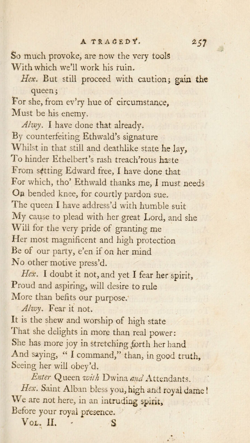 ^57 So much provoke, are now the very tools With which well work his ruin. Hex, But still proceed with caution; gain the queen; For she, from ev’ry hue of circumstance. Must be his enemy. Ahvy. I have done that already. By counterfeiting Ethwald^s signature Whilst in that still and deathlike state he lay. To hinder Ethelbert’s rash treacherous haste From setting Edward free, I have done that For which, tho’ Ethwald thanks me, I must needs On bended knee, for courtly pardon sue. The queen I have address’d with humble suit My cause to plead with her great Lord, and she Will for the very pride of granting me Her most magnificent and high protection Be of our party, e’en if on her mind No other motive press’d. Hex. I doubt it not, and yet I fear her spirit, Proud and aspiring, will desire to rule More than befits our purpose. Ahvy. Fear if not. It is the shew and worship of high state That she delights in more than real power: She has more joy in stretching jforth her hand And saying, ‘‘ I command,” than, in good truth. Seeing her will obey’d. Enter Queen with Dwina and Attendants. Hex. Saint Alban bless you, high and royal dame! We are not here, in an intruding spirit. Before your royal presence. VoL. II. - S