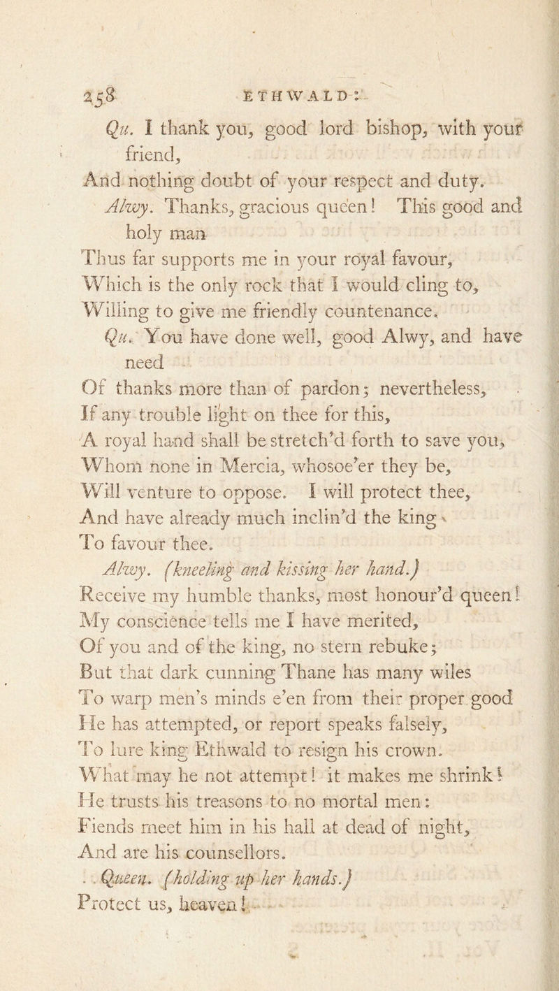 2^S ETHWALD-: Qil I thank you, good lord bishop, with your friend. And nothing doubt of your respect and duty. Ahvy. Thanks, gracious queen! This good and holy man Thus far supports me in your royal favour. Which is the only rock that I would cling to. Willing to give me friendly countenance., Qu. Y ou have done well, good Alwy, and have need Of thanks more than of pardon; nevertheless. If any trouble light on thee for this, A royal hand shall be stretched forth to save you. Whom none in Mercia, whosoekr they be. Will venture to oppose. I will protect thee. And have already much inclin’d the king ^ To favour thee. Ahvy. (kneeling and kissing her hand.) Receive my humble thanks, most honour’d queen! My conscience tells me I have merited. Of you and of the king, no stern rebuke; But that dark cunning Thane has many wiles To warp men’s minds e’en from their proper good He has attempted, or report speaks falsely. To lure king Ethwald to resign his crown. What may he not attempt I it makes me shrink I Fie trusts his treasons to no mortal men: Fiends meet him in his hail at dead of night. And are his counsellors. . . Qaieeth (holding up her hands.) Protect us, heaven!