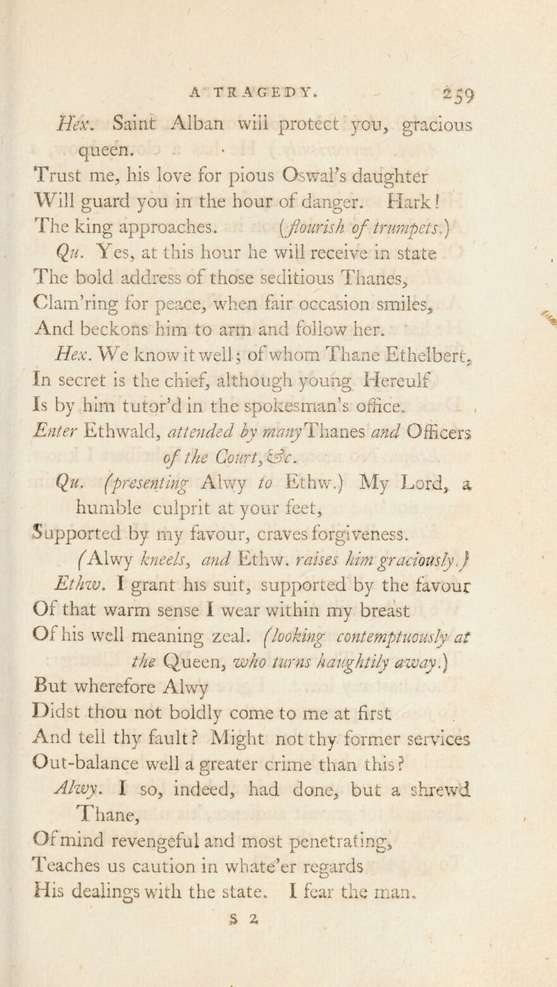 \ A TRAGEDY. 259 Hex\ Saint Alban will protect yon, gracious queen. Trust me, his love for pious OsvraFs daughter Will guard you in the hour of danger. Hark! The king approaches. [fionrish of trumpets^ Qji. Yes, at this hour he will receive in state The bold address of those seditious Thanes, Clam’ring for peace, when fair occasion smiles. And beckons him to arm and follow her. Hex. We know it well; of whom Thane Ethelbert, In secret is the chief, although young Hereulf Is by him tutor’d in the spokesman’s office^ , Enter Ethwald, attended by Thanes and Officers of the Court, Qu. (presentmg Alwy to Ethw.) My Lord, a humble culprit at your feet. Supported by my favour, craves forgiveness. (^Alwy kneels, and Ethw. raises him graciously.) Ethzv, I grant his suit, supported by the favour Of that warm sense I wear within my breast Of his well meaning zeal, (looking contemptuously at the Queen, who turns haughtily away.) But wherefore Alwy Didst thou not boldly come to me at first And tell thy fault? Might not thy former services Out-balance well a greater crime than this? Alwy. I so, indeed, had done, but a shrewd Thane, Of mind revengeful and most penetrating. Teaches us caution in whate’er regards His dealings with the state. I fear the man. % 2,