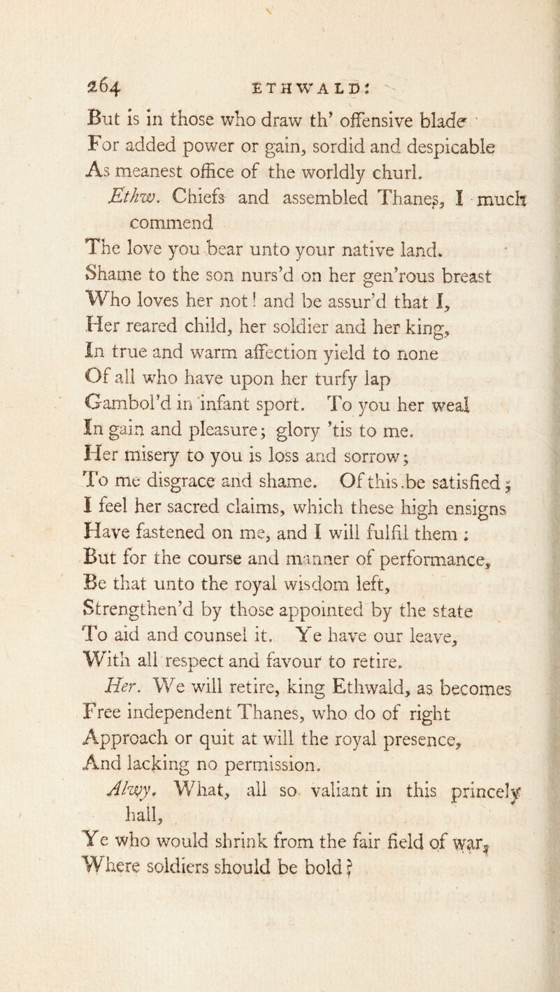^64 ETHWAL©: But is in those who draw th’ offensive blade ‘ For added power or gain, sordid and despicable As meanest office of the worldly churl. Ethw. Chiefa and assembled Thane^, I much commend The love you bear unto your native land. Shame to the son nurs’d on her gen’rous breast Who loves her not! and be assur’d that I, Her reared child, her soldier and her king. In true and warm affection yield to none Of all who have upon her turfy lap Gambol’d in 'infant sport. To you her weal In gain and pleasure; glory ’tis to me. Her misery to you is loss and sorrow; To me disgrace and shame. Of this .be satisfied; I feel her sacred claims, which these high ensigns Have fastened on me, and I will fulfil them ; But for the course and manner of perform^ance. Be that unto the royal wisdom left. Strengthen’d by those appointed by the state To aid and counsel it. Ye have our leave. With all respect and favour to retire. Her, We will retire, king Ethwald, as becomes Free independent Thanes, who do of right Approach or quit at will the royal presence. And lacking no permission. Alwy. What, ail so valiant in this princely hail. Ye who would shrink from the fair field of war| Where soldiers should be bold ?