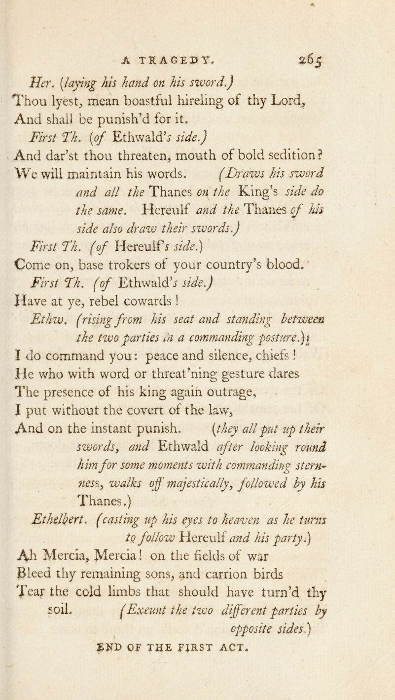 Her. [laying Ms hand on his sword.) Thou lyest, mean boastful liireling of thy Lord^ And shall be punish’d for it. First Fh. [of Ethwald’j side.) And dar’st thou threaten, mouth of bold sedition ? We will maintain his words. (Drazvs his sword and all the Thanes on the King’s side do the same. Hereulf and the Thanes of his side also draw their szvords.) First Th. (of Hereulf’r side.) Come on, base trokers of your country’s blood.' First Th, (of Ethwald’j side.) Have at ye, rebel cowards! Ethw. (rising from his seat and standing betzveen the two parties In a commanding posture. I do command you: peace and silence, chiefs! He who with word or threat’ning gesture dares The presence of his king again outrage, I put without the covert of the law. And on the instant punish. [they all put up their swords, a7id Ethwald after looking round him for some moments with commanding stern- 7iess, walks off majestically, followed by his Thanes.) Ethelbert. (casting up his eyes to heaven as he turns to follow Hereulf and his party.) Ah Mercia, Mercia! on the fields of war Bleed thy remaining sons, and carrion birds Tear the cold limbs that should have turn’d thy soil. (Exeunt the tzvo different parties by opposite sides.) OF THE FZRST ACT.
