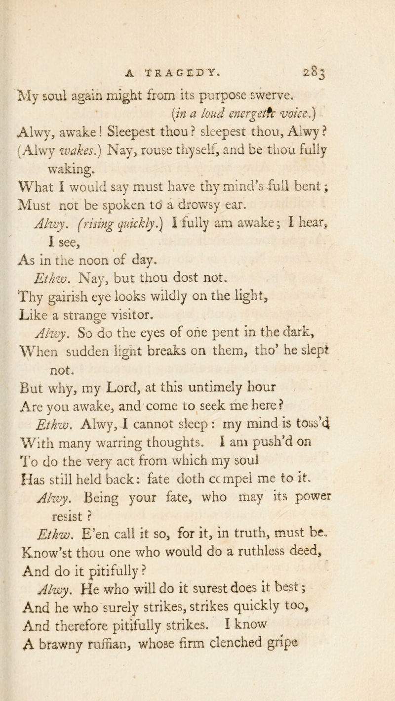 My soul again might from its purpose swerve. [in a loud energetfc voice 1) Alwy, awake! Sleepest thou? sleepest thou, Alwy? (Alwy zvakesl) Nay, rouse thyself, and be thou fully waking. What I would say must have thy mind’s ^uli bent; Must not be spoken to a drowsy ear. Ahvy. (rising quickly 1) I fully am awake; I hears I see. As in the noon of day. EtJiw. Nay, but thou dost not. Thy gairish eye looks wildly on the light. Like a strange visitor. Ahvy. So do the eyes of one pent in the dark. When sudden light breaks on them, tho’ he slept not. But why, my Lord, at this untimely hour Are you awake, and come to seek ihe here? Ethw. Alwy, I cannot sleep : my mind is toss’4 With many warring thoughts. I am push’d on 1 o do the very act from which my soul Has still held back; fate doth ccmpel me to it. Ahvy. Being your fate, who may its power resist ? Ethw. E’en call it so, for it, in truth, must be. Know’st thou one who would do a ruthless deed. And do it pitifully ? Alwy. He who will do it surest does It best; And he who surely strikes, strikes quickly too. And therefore pitifully strikes. I know A brawny ruffian, whose firm clenched gripe