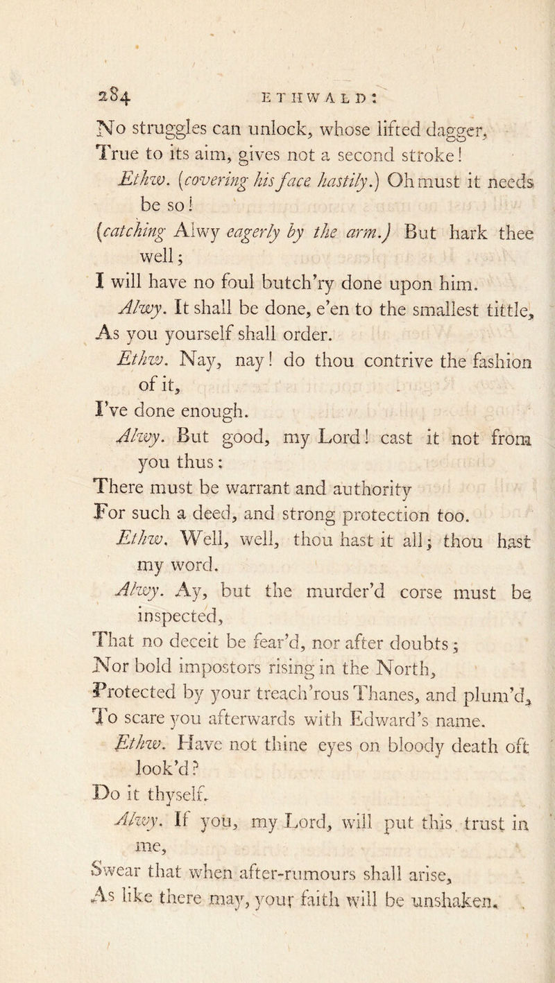 o struggles can unlock^ whose lifted dagger^ True to its aim, gives not a second stroke! Ethzv. [covering hisfac& hastily.) Olimust it needs be so 1 [catching Alwy eagerly by the arm.) But hark thee well; I will have no foul butchhy done upon him. Alwy. It shall be done, e en to the smallest tittle. As you yourself shall order. Ethw. Nay, nay! do thou contrive the fashion of it, IVe done enough. Ahvy. But good, my Lord! cast it not from you thus: There must be warrant and authority For such a deed, and strong protection too. Ethw. Well, well, thou hast it all; thou hast my word. Alwy. Ay, but the murder'd corse must be inspected. That no deceit be fear'd, nor after doubts; Nor bold impostors rising in the North, Protected by your treach'rous Thanes, and plum'd, To scare you afterwards with Edward’s name. EAiw. Elave not thine eyes on bloody death oft look'd ? Do it thy self. Alzvy. If you, my Lord, will put this trust in me. Swear that when after-rumours shall arise. As like there may, your faith will be unshaken.