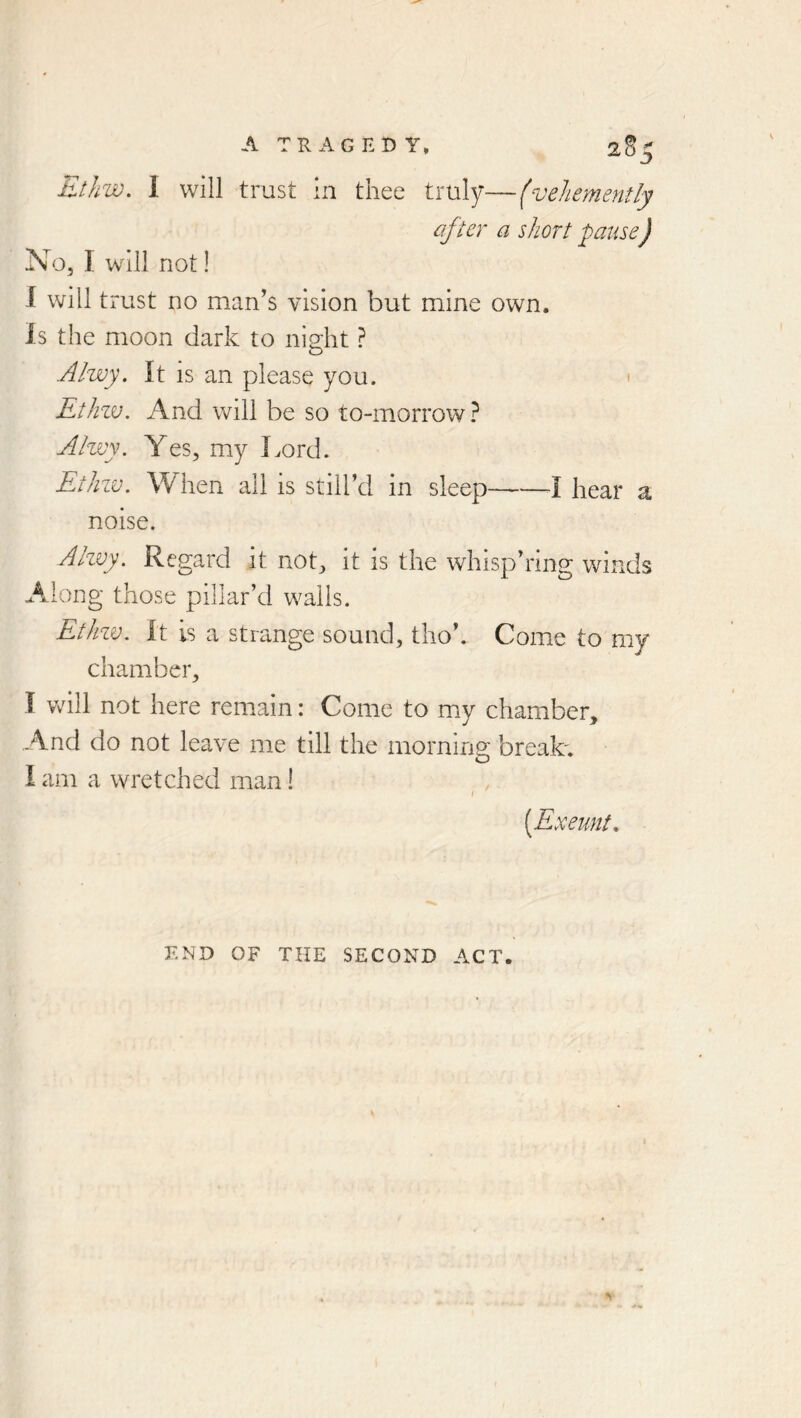 after a short pause) No, I will not! I will trust no man’s vision but mine own. Is the moon dark to niHit ? o Alwy. It is an please you. « Rthzv, And will be so to-morrow? Alwy. Yes, my Lord. Ethzv. When all is still’d in sleep hear a noise. Alzvy. Regard it not, it is the whisp’iing winds Along those pillar’d walls. Ethzv. It is a strange sound, tho’. Come to my chamber, I will not here remain: Come to my chamber, .A.nd do not leave me till the morning brealc. I am a wretched man I \ {Exeunt. END OF THE SECOND ACT.
