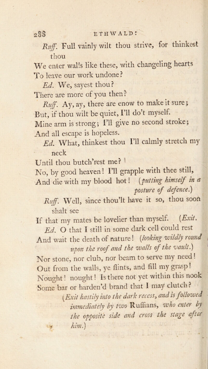 Ruff. Full vainly wilt thou strive, for thinkest thou We enter walls like these, with changeling hearts To leave our v/ork undone ? Ed. We, sayest thou? There are more of you then? Ruff. Ay, ay, there are enow to make it sure; But, if thou wilt be quiet, Fll dok myselh Mine arm is strong; ill give no second stroke; And all escape is hopeless. Ed, What, thinkest thou 111 calmly stretch my neck Until thou butch’rest me? ^ No, by good heaven ! Ill grapple with thee still. And die with my blood hot! [putting himself in d posture of defence.) Ruff. Well, since thoult have it so, thou soon shalt see If that my mates be lovelier than myselb [Exit. Ed. O that I still in som^e dark cell could rest And wait the death of nature! [looking wildly round upon the roof und the walls of the vault.) Nor stone, nor club, nor beam to serve my need 1 Out from the walls, ye flints, and fill my giasp! Nought! nought! Is there not yet within this nook Some bar or harden’d brand that I may clutch ? \Exit hastily into the dark recess^ and is follozved immediately by two Ruffians, zvho enter by the opposite side and cross the stage after