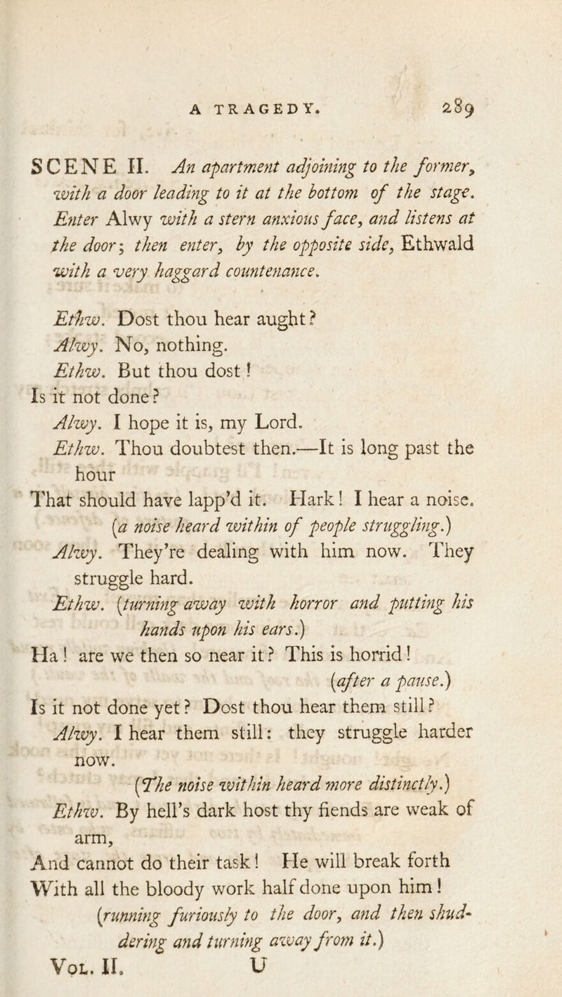 SCENE 11. An apartment adjoining to the former^ with a door leading to it at the bottom of the stage. Enter Alwy with a stern anxious face ^ and listens at the door\ then enter^ by the opposite side, Ethwald with a very haggard countenance. Ethw. Dost thou hear aught ? Ahvy. No, nothing. Ethw. But thou dost! Is it not done? Alwy. I hope it is, my Lord, Ethw. Thou doubtest then.—It is long past the hour That should have lapp’d it. Hark! I hear a noise, [a noise heard zvithin of people struggling 1) Akvy. They’re dealing with him now. They struggle hard. Ethw. {turning away with horror and putting his hands upon his ears.) Ha ! are we then so near it ? This is horrid! {after a pause.) Is it not done yet? Dost thou hear them still? Alzvy. I hear them still; they struggle harder now. {The noise zvithin heard more distinctly.) Ethzv. By hell’s dark host thy fiends are weak of arm. And cannot do their task! He will break forth With all the bloody work half done upon him! {running furiously to the door, and then shud^ dering and turning azvay from it.) VoL. II. U