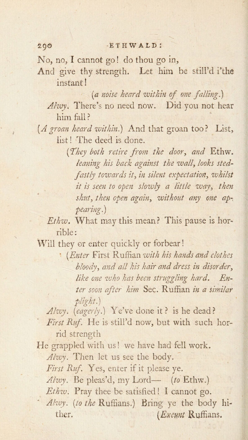 No, no, I cannot go! do thou go in, And give thy strength. Let him be stilbd ihhe instant! ^ [a noise heard voithin of one falling^) Ahvy, There’s no need now. Did you not hear him fall ? [Agroan heard zvithin.) And that groan too? List, list! 'The deed is done. [They both retire from the door^ and Ethw. leayiing his hack against the wally looks sted- fastly tozvards it^ in silent expectation^ zvhilst it is seen to open slozvly a little zvay^ then shut, then open again, zaoithout any one ap- pearing.) Ethuo. What may this mean? This pause is hor» rible: Will they or enter quickly or forbear! • [Enter First Ruffian zvith his hands and clothes bloody, and all his hair and dress in disorder, like one zvho has been struggling hard. En- ter soon after him Sec. Ruffian in a similar plight) Ahvy. [eagerly.) Ye’ve done it ? is he dead? First Rtf. He is still’d now, but with such hor- rid strength He grappled whth us! we have had fell work. Alzvy. Then let us see the body. First Ruf Yes, enter if it please ye. Ailwy. Be pleas’d, my Lord— [to Ethw.) Ethzv. Pray thee be satisfied! I cannot go. Alzvy. [to the Ruffians.) Bring ye the body hi- ther. [Exeunt Ruffians.