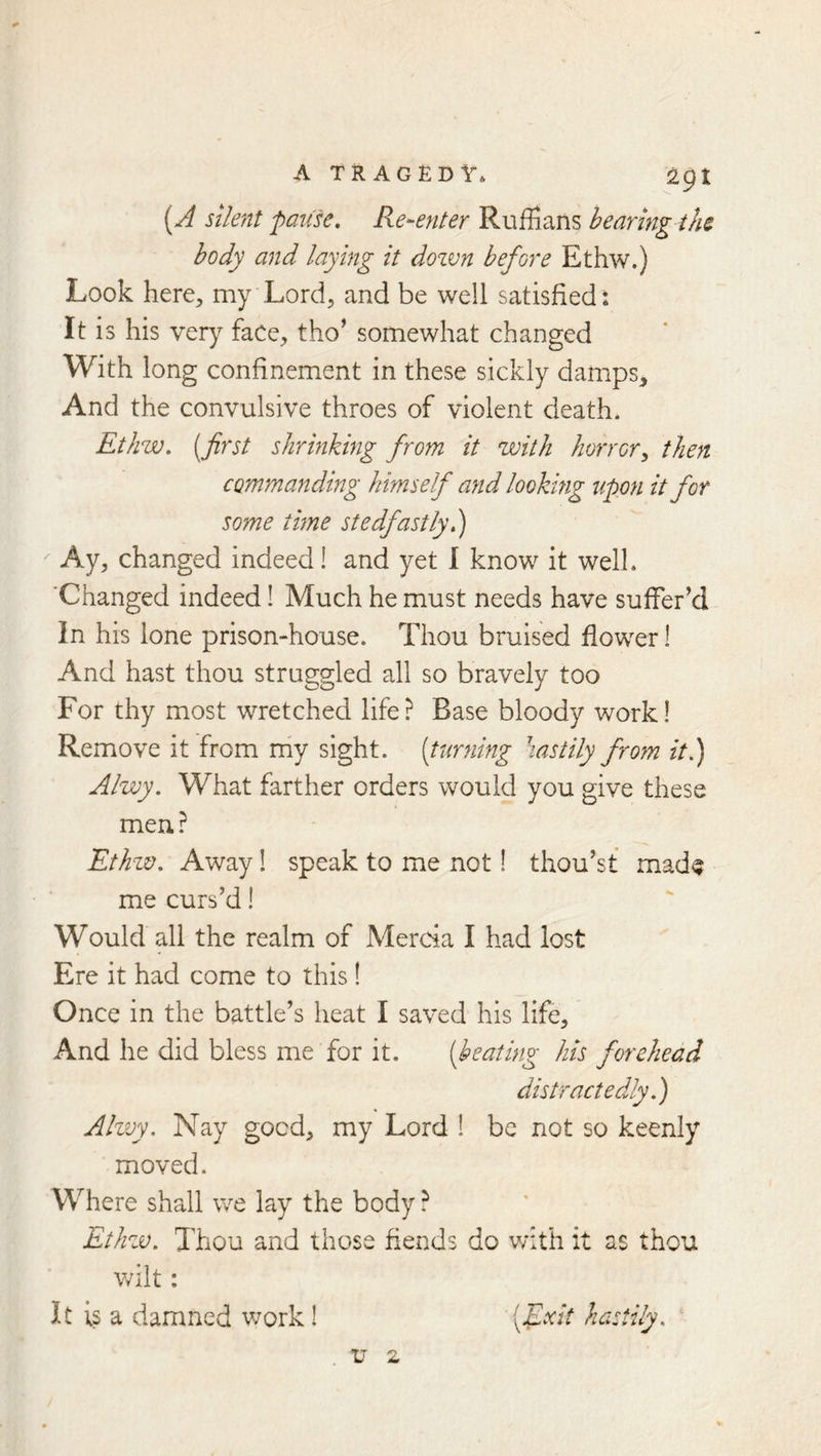 A TRAGEDY* apt [A Silent pati'se. Re^-enter Ruffians bearing the body and laying it dozvn before Ethw.) Look here, my Lord, and be well satisfied: It is his very face, tho^ somewhat changed With long confinement in these sickly damps. And the convulsive throes of violent death. Ethw, [first shrinking from it with horror^ then commanding himself and looking upon it for some time stedfastly.) Ay, changed indeed 1 and yet I know it well. ’Changed indeed! Much he must needs have suffer’d In his lone prison-house. Thou bruised flower 1 And hast thou struggled all so bravely too For thy most wretched life? Base bloody work! Remove it from niy sight, (turning hastily from it.) Alwy. What farther orders would you give these men? Ethw. Away! speak to me not 1 thou’st made me curs’d 1 Would all the realm of Mercia I had lost Ere it had come to this! Once in the battle’s heat I saved his life. And he did bless me for it. [heating his forehead distractedly.) Alwy. Nay goed, my Lord 1 be not so keenly moved. Where shall we lay the body ? Ethzv. Thou and those fiends do v/ith it as thou wilt: It is a damned work! [Exit hastily.