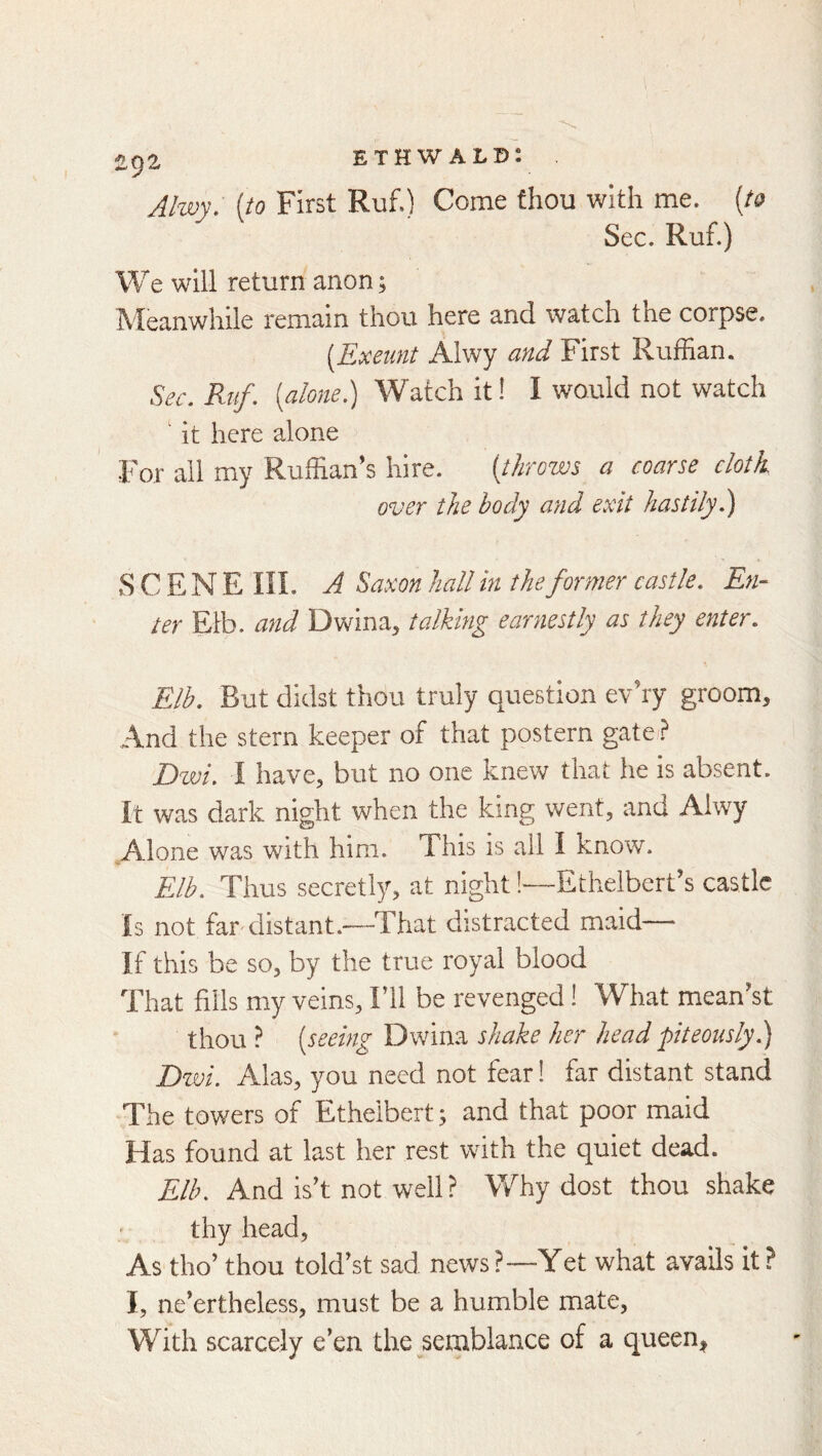 1192 Alwy. [to First Ruf.) Come thou with me. [to Sec. Ruf.) We will return anon; Meanwhile remain thou here and watch the corpse. [Exeunt Alwy and First Ruffian. Sec, Ruf. [alone) Watch it! I would not watch ' it here alone For all my Ruffian's hire. [throws a coarse cloth over the body and exit hastily) S C E N E in. A Saxon hall in the former castle. En- ter Etb. and Dwina, talking earnestly as they enter, Elh, But didst thou truly question evhy groom. And the stern keeper of that postern gate? Dzvi. I have, but no one knew that he is absent. It was dark night when the king went, and Alwy Alone was with him. This is all I know. Elb. Thus secretly, at night!—Ethelbert’s castle Is not far distant.—That distracted maid— If this be so, by the true royal blood That fills my veins. I’ll be revenged! What mean'st thou ? [seeing Dwina shake her head piteously) Dwi, Alas, you need not fear 1 far distant stand The towers of Ethelbert; and that poor maid Has found at last her rest with the quiet dead. Elb. And is’t not well ? Why dost thou shake thy head. As tho’ thou told’st sad news ?—Yet what avails it ? I, ne’ertheless, must be a humble mate, With scarcely e’en the semblance of a queen^