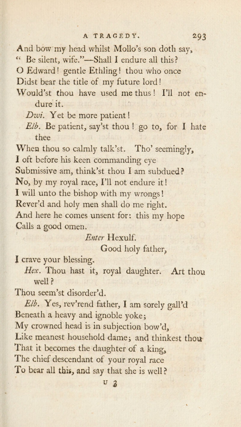 And bow my head whilst Mollo’s son doth say. Be silent, wife/'—Shall I endure all this? 0 Edward! gentle Ethling 1 thou who once Didst bear the title of my future lord! Would'st thou have used me thus! Fll not en^ dure it. Dzvi, Yet be more patient 1 Elb. Be patient, say’st thou 1 go to, for I hate thee When thou so calmly talk’st. Tho’ seemingly, 1 oft before his keen commanding eye Submissive am, think'st thou I am subdued ? No, by my royal race. I’ll not endure it! I will unto the bishop with my wrongs 1 Rever’d and holy men shall do me right. And here he comes unsent for: this my hope Calls a good omen. Enter Hexulf, Good holy father, I crave your blessing. Hex, Thou hast it, royal daughter. Art thou well ? Thou seem’st disorder’d. Elh, Yes, rev’rend father, I am sorely gall’d Beneath a heavy and ignoble yoke; My crowned head is in subjection bow’d. Like meanest household dame; and thinkest thou That it becomes the daughter of a king. The chief descendant of your royal race To bear all this, and say that she is well?