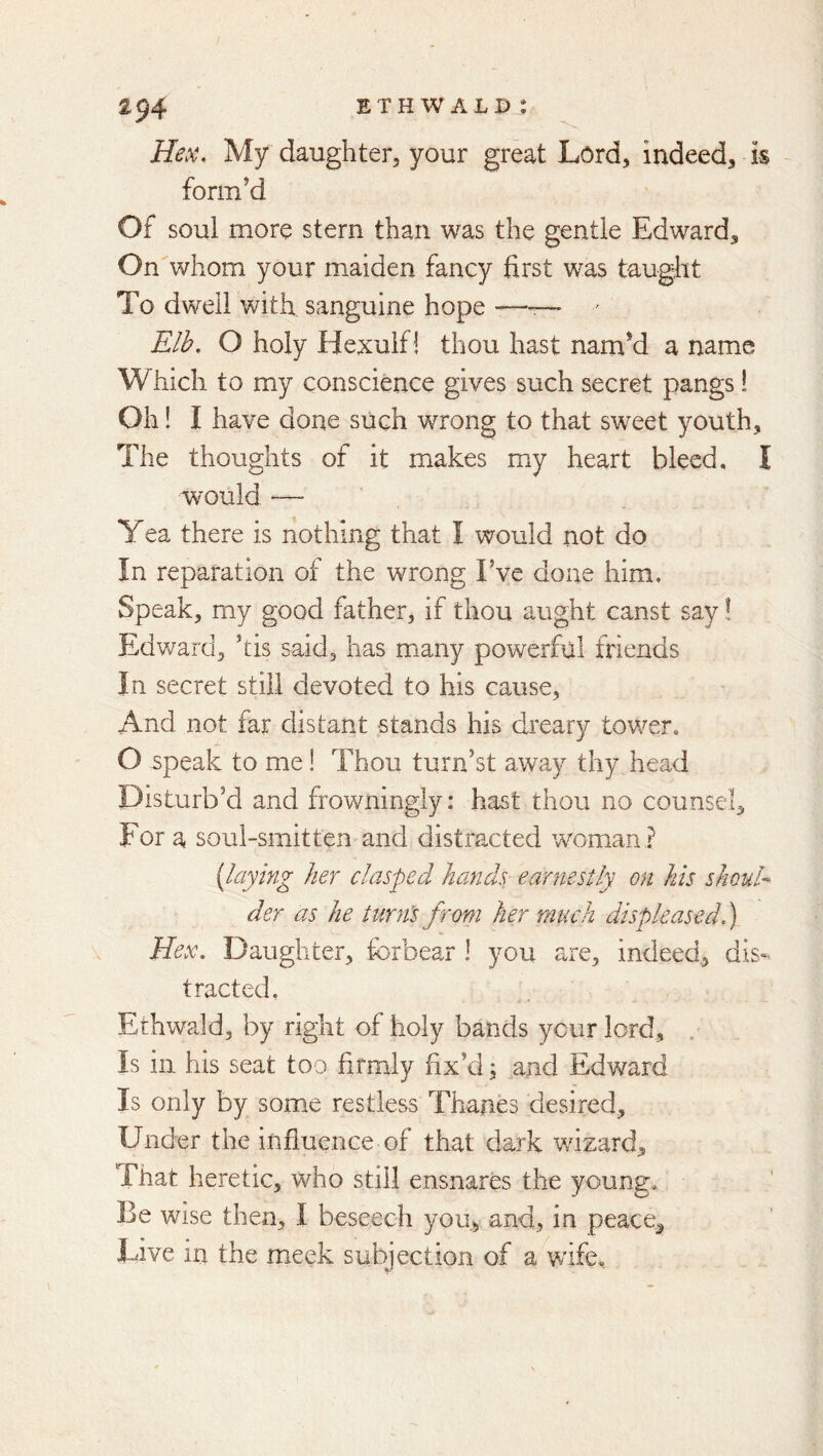 Hex, My daughter, your great Lord, indeed, is ~ form’d Of soul more stern than was the gentle Edward, On whom your maiden fancy first was taught To dwell with sanguine hope —— ' Elh, O holy Hexuif! thou hast nam’d a name Which to my conscience gives such secret pangs! Oh! I have done such wrong to that sweet youth. The thoughts of it makes my heart bleed, I would — Yea there is nothing that I would not do In reparation of the wrong I’ve done him. Speak, my good father, if thou aught canst say! Edward, ’tis said, has many powerful friends In secret still devoted to his cause. And not far distant stands his dreary tower. O speak to me! Thou turn’st away thy head Disturb’d and frowningly: hast thou no counsel. For a soul-smitten and distracted woman ? {laying her clasped hands earnestly on his shoul- der as he turn's from her much displeased 1) Hex, Daughter, forbear 1 you are, indeed., dis- tracted, Ethwald, by right of holy bands your lord, . Is in his seat too firmly fix’d; and Edward Is only by some restless Thanes desired. Under the influence of that dark wizard. That heretic, who still ensnares the young. Be wise then, I beseech you, and, in peace. Live in the meek subjection of a wife.