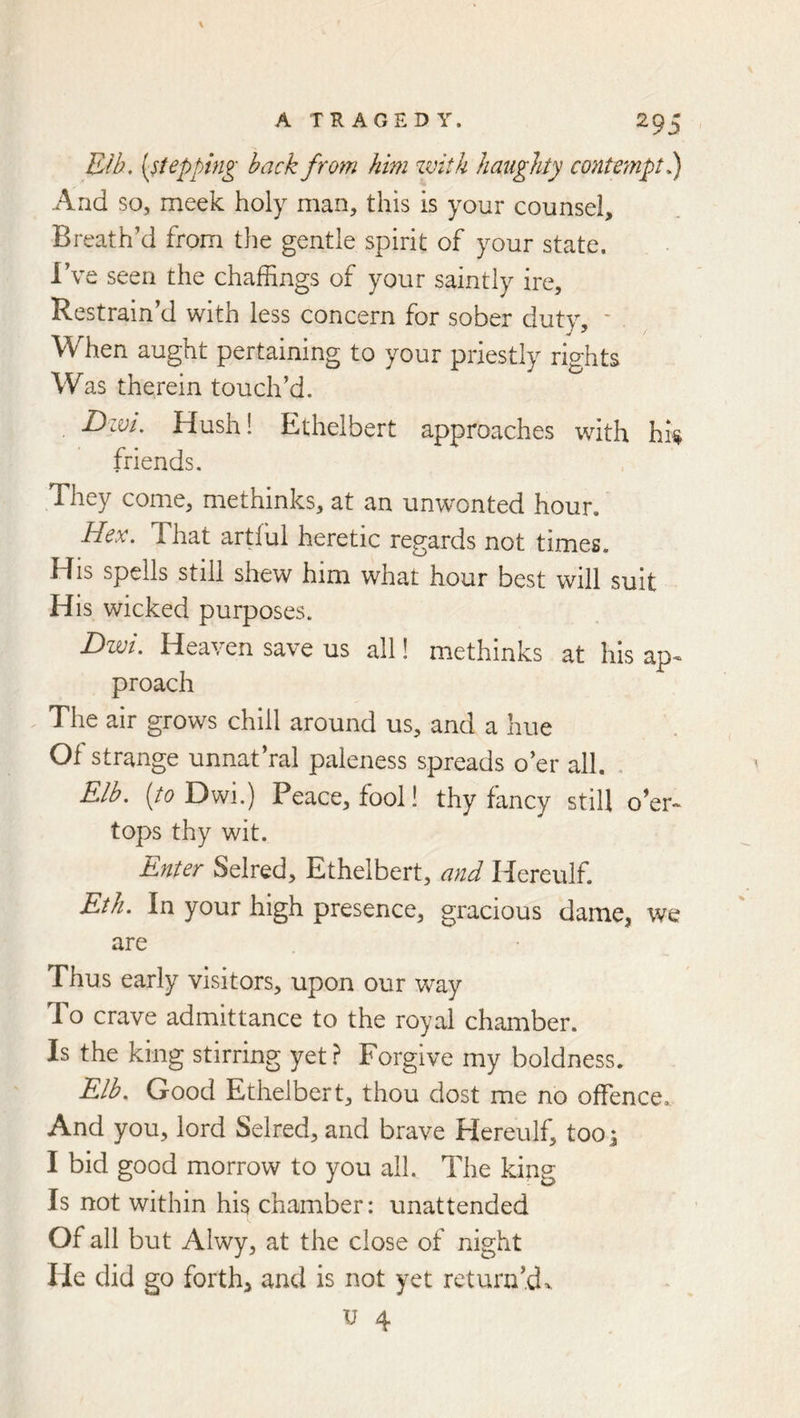 Rib, {stepping back from him zvitk haughty contempt b) And so, meek holy man, this is your counsel. Breath’d from the gentle spirit of your state. I’ve seen the chaffings of your saintly ire. Restrain’d with less concern for sober duty, ' . When aught pertaining to your priestly rights Was therein touch’d, Dzvt, Hush! Ethelbert approaches with hh friends. They come, methinks, at an unwonted hour. Hex. That artful heretic regards not times. His spells still shew him what hour best will suit His wicked purposes. Dwi. Heaven save us all! methinks at his ap< proach The air grows chill around us, and a hue Of strange unnat’ral paleness spreads o’er all. Elb. {to Dm.) Peace, fool! thy fancy still o’er- tops thy wit. Enter Selred, Ethelbert, and Hereulf. Eth. In your high presence, gracious dame, we are Thus early visitors, upon our way To crave admittance to the royal chamber. Is the king stirring yet? Forgive my boldness. E/b. Good Ethelbert, thou dost me no offence. And you, lord Selred, and brave Hereulf, too s I bid good morrow to you all. The king Is not within his chamber: unattended Of all but Alwy, at the close of night He did go forth, and is not yet return’d>