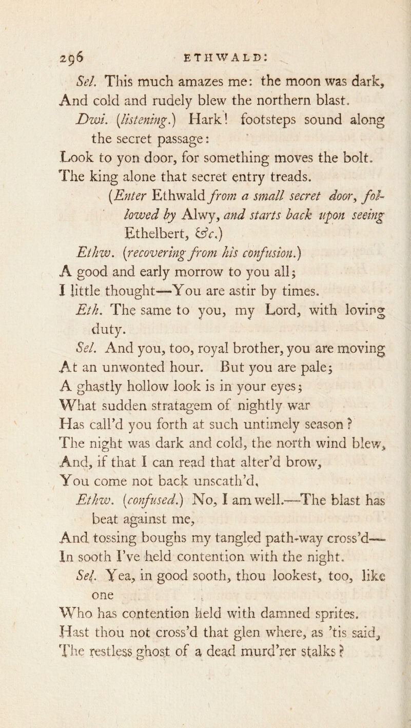 Sel. This much amazes me: the moon was dark. And cold and rudely blew the northern blast. Dwi, {listening?) Hark! footsteps sound along the secret passage: Look to yon door, for something moves the bolt. The king alone that secret entry treads. [Enter EiheNdXd from a small secret door^ fol- lowed by Alwy, and starts back upon seeing Ethelbert, Etliw. (recovering from his confusion?) A good and early morrow to you all; I little thought—You are astir by times. Etli. The same to you, my Lord, with loving duty. Sel. And you, too, royal brother, you are moving At an unwonted hour. But you are pale5 A ghastly hollow look is in your eyes; What sudden stratagem of nightly war Has caird you forth at such untimely season ? The night was dark and cold, the north wind blew. And, if that I can read that alter’d brow. You come not back unscath’d, Ethw. [confused?) No, I am well.—^The blast has beat against me. And tossing boughs my tangled path-way cross’d— In sooth I’ve held contention with the night. Sel. Yea, in good sQoth, thou lookest, too, like one , Who has contention held with damned sprites. Hast thou not cross’d that glen where, as ’tis said. The restless ghost of a dead murd’rer stalks ? 1