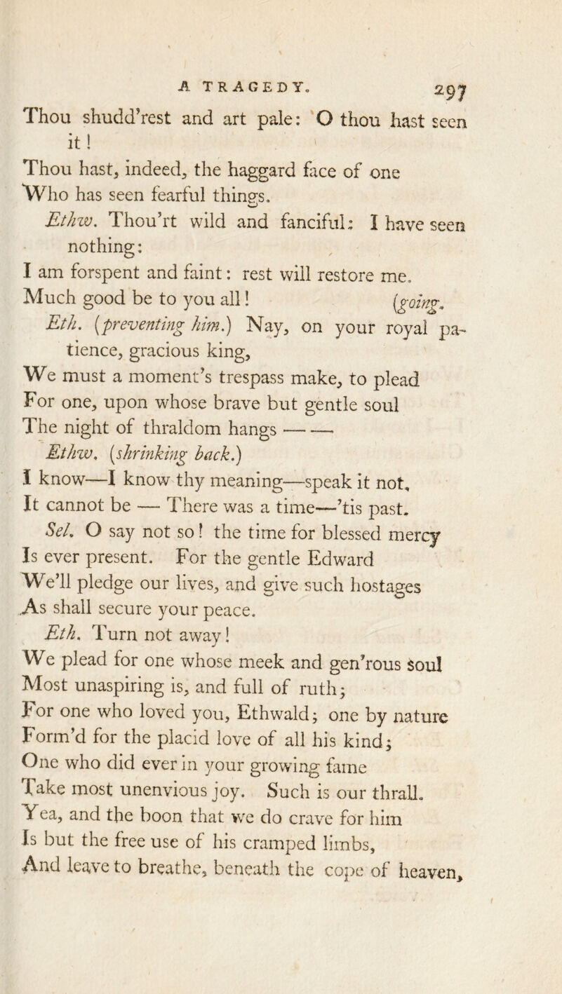 Thou shudd’rest and art pale: 'O thou hast seen it! Thou hast, indeed, the haggard face of one Who has seen fearful things. Ethw, Thou’rt wild and fanciful: I have seen nothing: I am forspent and faint: rest will restore me. Much good be to you all! {gohig. Eth. [preventing him.) Nay, on your royal pa- tience, gracious king. We must a moment's trespass make, to plead For one, upon whose brave but gentle soul The night of thraldom hangs Etinv, [shrinking back.) I know—I know thy meaning—speak it not. It cannot be — There was a time—'tis past. SeL O say not so! the time for blessed mercy Is ever present. For the gentle Edward We'll pledge our lives, and give such hostages ,As shall secure your peace. Eth. T urn not away! We plead for one whose meek and gen'rous soul Most unaspiring is, and full of ruth; For one who loved you, Ethwald; one by nature Form'd for the placid love of all his kind; ' One who did ever in your growing fame Take most unenvious joy. Such is our thrall. Yea, and the boon that we do crave for him Is but the free use of his cramped limbs. And leave to breathe, beneath the cope of heaven.