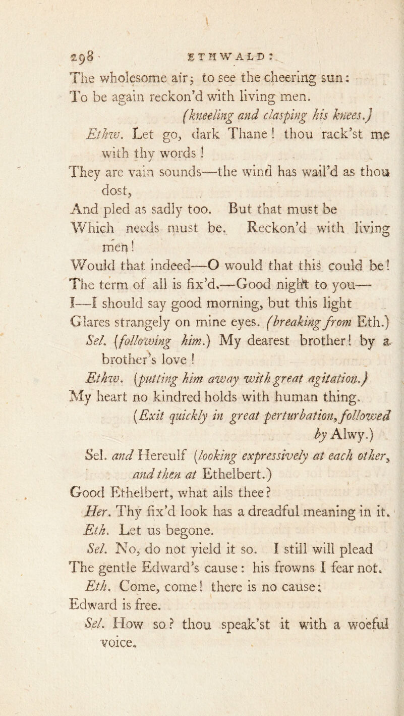 The wholesome air 5 to see the cheering sun: To be asain reckon’d with living: men. (kneeling and clasping his knees,) EiJnv. Let go, dark Thane ! thou rack’st m,e with thy words ! They are vain sounds—the wind has wail’d as thou dost. And pled as sadly too. But that must be Which needs must be. Reckon’d with living men! Would that indeed—O would that this could be! The term of all is fix’d.—Good night to you—- I~—I should say good morning, but this light Glares strangely on mine eyes, (breaking from Eth.) SeL [following him) My dearest brother! by a brother's love ! Ethzv, [putting him away with great agitation.) My heart no kindred holds with human thing. [Exit quickly in great perturbation^ followed by Alwy.) Sel. and Hereulf [looking expressively at each others and then at Ethelbert.) I Good Ethelbert, what ails thee ? Eler. Thy fix’d look has a dreadful meaning in it.' Eth, Let us begone. Sel. No, do not yield it so. I still will plead The gentle Edward’s cause: his frowns I fear not« Eth. Come, come! there is no cause; Edward is free. ft Sel. How so? thou speak’st it with a woeful voice*