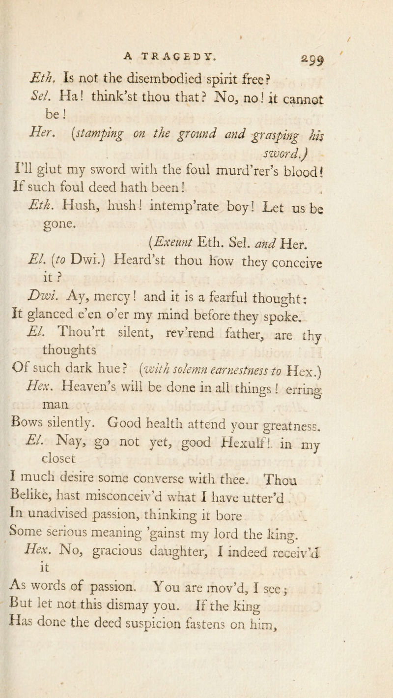 Eth. Is not the disembodied spirit free ? ^el, Ha! think'st thou that? No, no! it cannot be ] Her, [stamping on the ground and grasping Ids szvorcL) ril glut my sword with the foul murderer’s blood i If such foul deed hath been! Eth. Hush, hush! intemp’rate boy! Let us be gone. [Exeunt Eth. Sel. and Her. El, [to Dwi.) Heard’st thou how they qonceive it? Ewi. Ay, mercy! and it is a fearful thought: It glanced e’en o’er my mind before they spoke. El, Thou’rt silent, rev rend father, are thy thoughts Of such dark hue ? [with solemn earnestness to Hex.) Hex, Heaven’s will be done in all things i erring. man Bows silently. Good health attend your greatness. El. Nay, go not yet, good Hexulfi. in my closet I much desire some converse with thee. Thou Belike, hast misconceiv’d what I have utter’d In unadvised passion, thinking it bore Some serious meaning ’gainst my lord the king. Hex, No, gracious daughter, I indeed receiv’d it As words of passion. You are mov’d, I see; But let not this dismay you. If the king Has done the deed suspicion fastens on him.