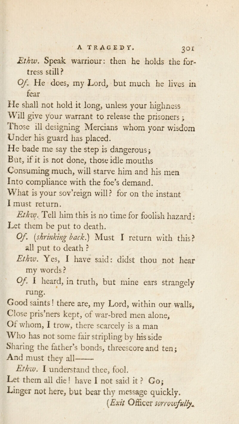Ethw, Speak warriour: then he holds the for- tress still ? Of, He does, my Lord, but much he lives in fear He shall not hold it long, unless your highness Will give your warrant to release the prisoners ; Those ill designing Mercians whom yonr wisdom Under his guard has placed. He bade me say the step is dangerous; But, if it is not done, those idle mouths Consuming much, will starve him and his men Into compliance with the foe’s demand. What is your sovereign will.? for on the instant I must return. Etkzv. Tell him this is no time for foolish hazard: Let them be put to death. Of [shrinking back) Must I return with this? all put to death ? EtJnv, Yes, I have said: didst thou not hear my words ? Of. 1 heard, in truth, but mine ears strangely rung. Good saints! there are, my Lord, within our walls. Close pris’ners kept, of war-bred men alone. Of whom, I trow, there scarcely is a man Who has not some fair stripling by his side Sharing the father’s bonds, threescore and ten; And must they all Ethw. I understand thee, fool. Let them all die! have I not said it ? Go; Linger not here, but bear thy message quickly. [Emt Officer sorroivfully^