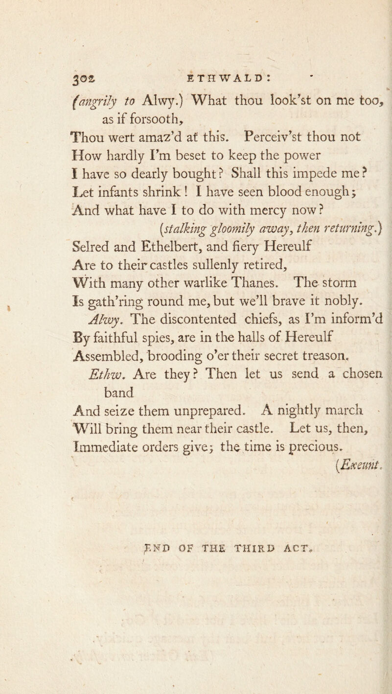 (angrily to Alwy.) What thou look’st on me too, as if forsooth. Thou wert amaz’d at this. Perceiv’st thou not How hardly Fm beset to keep the power I have so dearly bought ? Shall this impede me I.ret infants shrink 1 I have seen blood enough y And what have I to do with mercy now ? [stalking gloomily away, then returning,) Selred and Ethelbert, and fiery Hereulf Are to their castles sullenly retired. With many other warlike Thanes. The storm Is gath’ring round me, but we’ll brave it nobly. Ahvy. The discontented chiefs, as Fm inform’d By faithful spies, are in the hails of Hereulf Assembled, brooding o’er their secret treason. Ethw, Are they? Then let us send a chosen band And seize them unprepared. A nightly march - Will bring them near their castle. Let us, then. Immediate orders give; the time is precious. [Exeunt. END OF THE THIRD ACT^