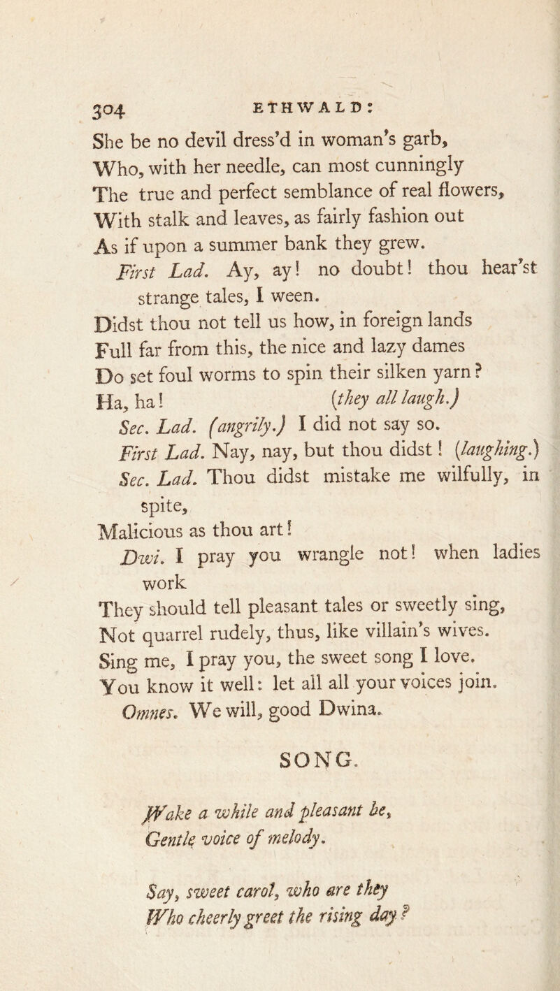 3^4 She be no devil dress’d in woman’s garb. Who, with her needle, can most cunningly The true and perfect semblance of real flowers. With stalk and leaves, as fairly fashion out As if upon a summer bank they grew. First Lad. Ay, ay! no doubt! thou hear’st strange tales, I ween. Didst thou not tell us how, in foreign lands Full far from this, the nice and lazy dames Do set foul worms to spin their silken yarn ? Ha, ha! all laugh.) Sec. Lad. (angrily.) I did not say so. First Lad. Nay, nay, but thou didst! [laughing) Sec. Lad. Thou didst mistake me wilfully, in spite. Malicious as thou art! Dwi. I pray you wrangle not! when ladies work They should tell pleasant tales or sweetly sing. Not quarrel rudely, thus, like villain’s wives. Sing me, I pray you, the sweet song I love. You know it well: let all all your voices join. Onines, W^ewill, good Dwina. SONG. jfVake a while and pleasant he^ Gentk ^oice of melody, Say^ sweet carol, who are they Who cheerly greet the rising day f