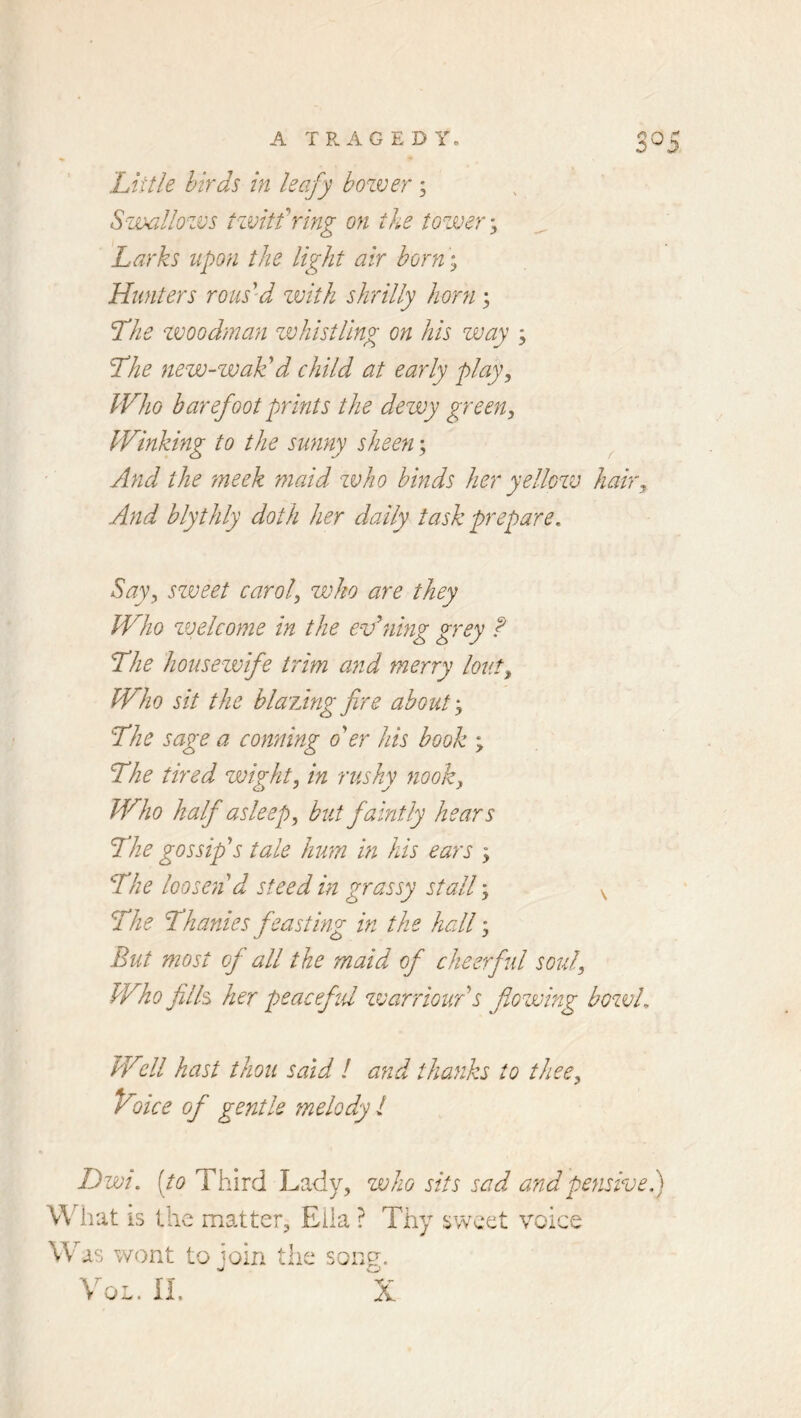 Little birds in leafy bozver; Swallozvs tzvitfrmg on the tozver y Larks upon the light air horn; Hunters rous’d zvith shrilly horn ; Lhe zvoodman zvhistling on his zvay ; Lhe nevo-zjoak: d child at early plaf Who barefoot prints the dezvy green, Winking to the sunny sheen; ^ And the meek maid zvho binds her yellozv hair. And blythly doth her daily task prepare. Say, szveet carol, zvho are they Who zvelcome in the evening grey f The housezvife trim a?id merry lout. Who sit the hlaidngfire about'. The sage a conning o'er his hook ; The tired zvight, in rushy nook, Who half asleep, but faintly hears The gossip's tale hum in his ears The loosen'd steed in grassy stall % ^ The Thanks feasting in the hall; But most of all the maid of cheerful soul. Who fills her peaceful zvarriour's flozmng bozvL Well hast thou said / and thanks to thee. Voice of gentle melody ! Dwi. [to Third Lady, zvho sits sad and pensive), What is the matter, Eiia ? Thy ^wcet voice Was wont to join the son^. o il. X