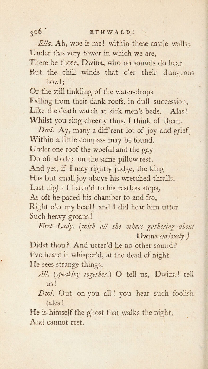 E T H W A L D : ^o6 Ella. Ah, woe is me! within these castle walls,; Under this very tower in which we are. There be those, Dwina, who no sounds do hear But the chill winds that o'er their dungeons howl; Or the still tinkling of the water-drops Falling from their dank roofs, in dull succession^ Like the death watch at sick men's beds. Alas I Whilst you sing cheerly thus, I think of them. Dzvi. Ay, many a difFrent lot of joy and griefj Within a little compass may be found. Under one roof the woeful and the gay Do oft abide; on the same pillow rest. And yet, if I may rightly judge, the king Has but small joy above his wretched thralls. Last night I listen’d to his restless steps. As oft he paced his chamber to and fro. Right o’er my head! and I did hear him utter Such heavy groans! First Lady, [with all the others gathering about Dwina curiously.) Didst thou ? And utter’d he no other sound ? Fve heard it w^hisper’d, at the dead of night He sees strange things. All. [speaking together) O tell us, Dwina! tell us! Dwi. Out on you all! you hear such foolish tales! He is himself the ghost that walks the night. And cannot rest.