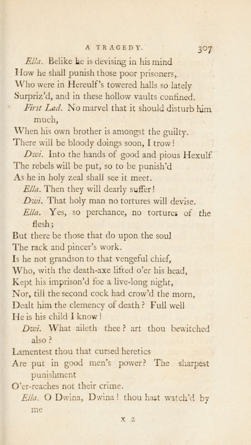 Ella. Belike he is devising in his mind How he shall punish those poor prisoners,. Who were in Hereulf’s towered halls so lately Surpriz’d, and in these hollow vaults confined. First Lad. No marvel that it should disturb him much. When his own brother is amongst the guilty. There will be bloody doings soon, I trow! Dwi. Into the hands of good and pious Hexulf The rebels will be put, so to be punish’d As he in holy zeal shall see it meet. Ella. Then they will dearly suffer! Dwi. That holy man no tortures will devise. Ella. Yes, so perchance, no tortures of the flesh; But there be those that do upon the soul The rack and pincer’s work. Is he not grandson to that vengeful chief. Who, with the death-axe lifted o’er his head. Kept his imprison’d foe a live-long night. Nor, till the second cock had crow’d the morn, Dealt him the clemency of death ? Full well He is his child I know! Dwi. What aileth thee ? art thou bewitched also Lamentest thou that cursed heretics Are put in good men’s powerThe sharpest punishment O’ er-reaches not their crime. Ella. O Dvvina, Dwina! thou hast watch’d by me