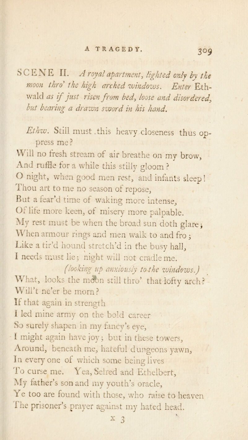 SCETsE n. A royal apartment^ lighted only hy the moon thro the high arched zvindovos. Enter Eth- walcl as if just risen from bed^ loose and disordered^ but bearing a drawn szvord in his hand. Ethw. Still must .this heavy closeness thus op- press me? Will no fresh stream of air breathe on my broWj, And ruffle for a while this stilly gloom ? 0 night, when good men rest, and infants sleep! Thou art to me no season of repose. Rat a fear’d time of waking more intense. Of life more keen, of mJsery more palpable. My rest must be when the broad sun doth glare; When armour rings and men v^alk to and fro 3 Like a tir’d hound stretch’d in the busy hall, 1 needs must lie; night v/ill not cradle me. (looking up anxiously to the zvindows.) What, looks the m(?bn still thro’ that lofty arch? Will’ t ne’er be miorn? If that again in strength I led mine army on the bold career ' So surely shapen in my fancy’s eye, 1 might again have joy; but in these towers. Around, beneath me, hateful dungeons yawn. In everyone of which some being lives lo curse me. Yea, Seired and Ethelbert, My hither’s son and my youth’s oracle. Ye too are found with those, who raise to heaven The prisoner’s prayer against my hated head. ^ 3