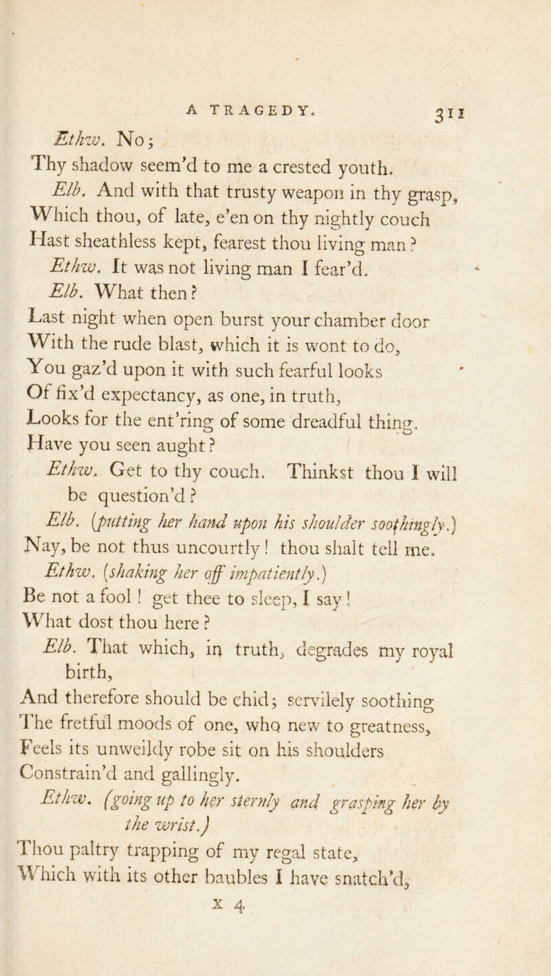 312 Ethzv. No; Thy shadow seem’d to me a crested youth. Elb. And with that trusty weapon in thy grasp. Which thou, of late, e’en on thy nightly couch Hast sheathless kept, fearest thou living man ? Ethw. It was not living man I fear’d. Elb. What then ? Last night when open burst your chamber door With the rude blast, which it is wont to do. You gaz’d upon it with such fearful looks Of fix’d expectancy, as one, in truth. Looks for the ent’ring of some dreadful thing. Have you seen aught ? / Et/nv. Get to thy couch. Thinkst thou I will be question’d} Elb. [puttmg her hand upon his shoulder soothingly-1) Nay, be not thus uncourtly ! thou shalt tell me. Ethw, [shaking her off impatiently.) Be not a fool ! get thee to sleep, I say! What dost thou here } Elb. That which, in truth, degrades my royal birth. And therefore should be chid; servilely soothing 1 he fretful moods of one, whq new to greatness. Feels its unv/eildy robe sit on his shoulders Constrain’d and gallingly. Ethzv. (going up to ho' sternly and grasping her by the wrist.) Thou paltry trapping of my regal state. Which with its other baubles I have snatch’d,
