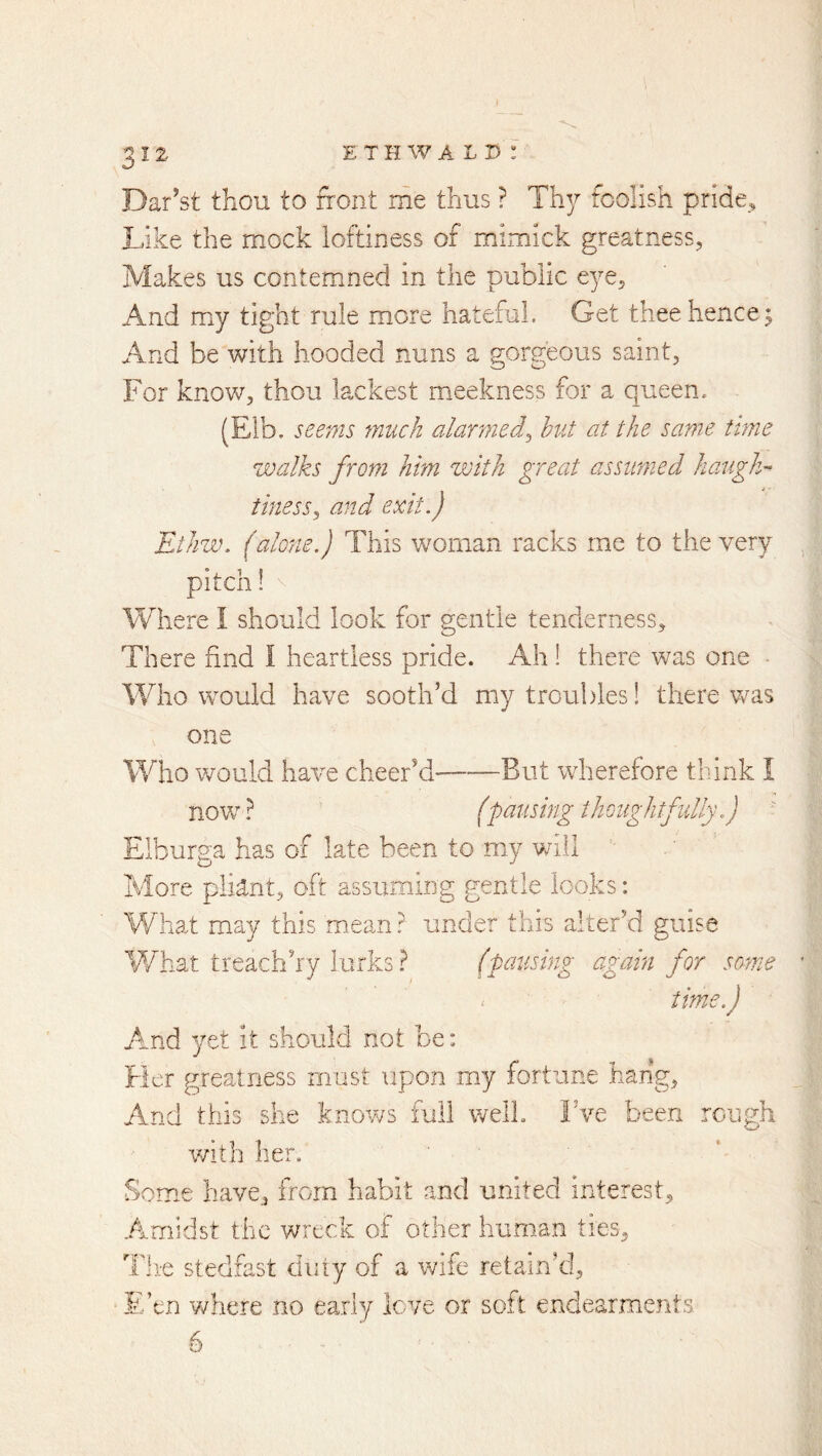 Dar’st thou to front me thus ? Thy foolish pride., Like the mock loftiness of mimick greatness, Makes us contemned in the public eye. And my tight rule more hateful. Get thee hence ^ And be with hooded nuns a gorgeous saint. For know, thou lackest meekness for a queen. (Eib. seems much alaryned^ hut at the same time walks from him with great assumed haugh- tiness^ and exit.) ElJiziK (alone.) This woman racks rnc to the very pitch! Where I should look for gentle tenderness. There find I heartless pride. Ah! there was one - Who would have sooth’d my troubles! there was one Who would have cheer’d But wherefore think I now T ^ fpausing thoughtfully.) Elburga has of late been to my will More pliant, oft assuming gentle looks: Wha.t may this mean? under this alter’d guis^ What treach’ry lurks ? (pausing again for some time.) fe And yet it should not be: Her greatness must upon my fortune hang. And this she knows full well. Fve been rough v/ith her. fiome have, from habit and united interest. Amidst the wreck of other human ties. Tli-e stedfast duty of a wife retain’d. E’en Vi/here no early love or soft endearments. 6